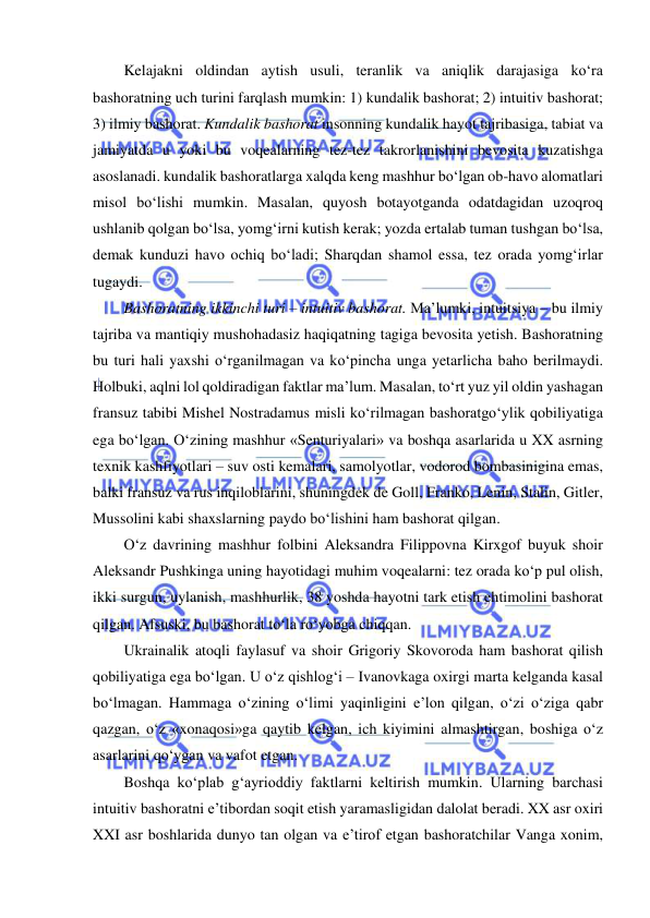  
 
Kelajakni oldindan aytish usuli, teranlik va aniqlik darajasiga ko‘ra 
bashoratning uch turini farqlash mumkin: 1) kundalik bashorat; 2) intuitiv bashorat; 
3) ilmiy bashorat. Kundalik bashorat insonning kundalik hayot tajribasiga, tabiat va 
jamiyatda u yoki bu voqealarning tez-tez takrorlanishini bevosita kuzatishga 
asoslanadi. kundalik bashoratlarga xalqda keng mashhur bo‘lgan ob-havo alomatlari 
misol bo‘lishi mumkin. Masalan, quyosh botayotganda odatdagidan uzoqroq 
ushlanib qolgan bo‘lsa, yomg‘irni kutish kerak; yozda ertalab tuman tushgan bo‘lsa, 
demak kunduzi havo ochiq bo‘ladi; Sharqdan shamol essa, tez orada yomg‘irlar 
tugaydi. 
Bashoratning ikkinchi turi – intuitiv bashorat. Ma’lumki, intuitsiya – bu ilmiy 
tajriba va mantiqiy mushohadasiz haqiqatning tagiga bevosita yetish. Bashoratning 
bu turi hali yaxshi o‘rganilmagan va ko‘pincha unga yetarlicha baho berilmaydi. 
Holbuki, aqlni lol qoldiradigan faktlar ma’lum. Masalan, to‘rt yuz yil oldin yashagan 
fransuz tabibi Mishel Nostradamus misli ko‘rilmagan bashoratgo‘ylik qobiliyatiga 
ega bo‘lgan. O‘zining mashhur «Senturiyalari» va boshqa asarlarida u XX asrning 
texnik kashfiyotlari – suv osti kemalari, samolyotlar, vodorod bombasinigina emas, 
balki fransuz va rus inqiloblarini, shuningdek de Goll, Franko, Lenin, Stalin, Gitler, 
Mussolini kabi shaxslarning paydo bo‘lishini ham bashorat qilgan. 
O‘z davrining mashhur folbini Aleksandra Filippovna Kirxgof buyuk shoir 
Aleksandr Pushkinga uning hayotidagi muhim voqealarni: tez orada ko‘p pul olish, 
ikki surgun, uylanish, mashhurlik, 38 yoshda hayotni tark etish ehtimolini bashorat 
qilgan. Afsuski, bu bashorat to‘la ro‘yobga chiqqan. 
Ukrainalik atoqli faylasuf va shoir Grigoriy Skovoroda ham bashorat qilish 
qobiliyatiga ega bo‘lgan. U o‘z qishlog‘i – Ivanovkaga oxirgi marta kelganda kasal 
bo‘lmagan. Hammaga o‘zining o‘limi yaqinligini e’lon qilgan, o‘zi o‘ziga qabr 
qazgan, o‘z «xonaqosi»ga qaytib kelgan, ich kiyimini almashtirgan, boshiga o‘z 
asarlarini qo‘ygan va vafot etgan. 
Boshqa ko‘plab g‘ayrioddiy faktlarni keltirish mumkin. Ularning barchasi 
intuitiv bashoratni e’tibordan soqit etish yaramasligidan dalolat beradi. XX asr oxiri 
XXI asr boshlarida dunyo tan olgan va e’tirof etgan bashoratchilar Vanga xonim, 
