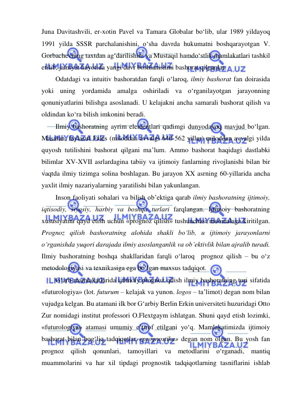  
 
Juna Davitashvili, er-xotin Pavel va Tamara Globalar bo‘lib, ular 1989 yildayoq 
1991 yilda SSSR parchalanishini, o‘sha davrda hukumatni boshqarayotgan V. 
Gorbachevning taxtdan ag‘darilishini va Mustaqil hamdo‘stlik mamlakatlari tashkil 
etilib, jamiyat hayotida yangi davr boshlanishini bashorat qilganlar. 
Odatdagi va intuitiv bashoratdan farqli o‘laroq, ilmiy bashorat fan doirasida 
yoki uning yordamida amalga oshiriladi va o‘rganilayotgan jarayonning 
qonuniyatlarini bilishga asoslanadi. U kelajakni ancha samarali bashorat qilish va 
oldindan ko‘ra bilish imkonini beradi. 
Ilmiy bashoratning ayrim elementlari qadimgi dunyodayoq mavjud bo‘lgan. 
Masalan, faylasuf Fales (miloddan avvalgi 640-562 yillar) miloddan avvalgi yilda 
quyosh tutilishini bashorat qilgani ma’lum. Ammo bashorat haqidagi dastlabki 
bilimlar XV-XVII asrlardagina tabiiy va ijtimoiy fanlarning rivojlanishi bilan bir 
vaqtda ilmiy tizimga solina boshlagan. Bu jarayon XX asrning 60-yillarida ancha 
yaxlit ilmiy nazariyalarning yaratilishi bilan yakunlangan. 
Inson faoliyati sohalari va bilish ob’ektiga qarab ilmiy bashoratning ijtimoiy, 
iqtisodiy, siyosiy, harbiy va boshqa turlari farqlangan. Ijtimoiy bashoratning 
xususiyatini qayd etish uchun «prognoz qilish» tushunchasi muomalaga kiritilgan. 
Prognoz qilish bashoratning alohida shakli bo‘lib, u ijtimoiy jarayonlarni 
o‘rganishda yuqori darajada ilmiy asoslanganlik va ob’ektivlik bilan ajralib turadi. 
Ilmiy bashoratning boshqa shakllaridan farqli o‘laroq  prognoz qilish – bu o‘z 
metodologiyasi va texnikasiga ega bo‘lgan maxsus tadqiqot. 
G‘arb mamlakatlarida ijtimoiy prognoz qilish ilmiy bashoratning turi sifatida 
«futurologiya» (lot. futurum – kelajak va yunon. logos – ta’limot) degan nom bilan 
vujudga kelgan. Bu atamani ilk bor G‘arbiy Berlin Erkin universiteti huzuridagi Otto 
Zur nomidagi institut professori O.Flextgaym ishlatgan. Shuni qayd etish lozimki, 
«futurologiya» atamasi umumiy e’tirof etilgani yo‘q. Mamlakatimizda ijtimoiy 
bashorat bilan bog‘liq tadqiqotlar «prognostika» degan nom olgan. Bu yosh fan 
prognoz qilish qonunlari, tamoyillari va metodlarini o‘rganadi, mantiq 
muammolarini va har xil tipdagi prognostik tadqiqotlarning tasniflarini ishlab 
