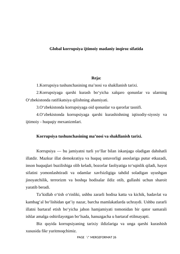 Global korrupsiya ijtimoiy madaniy inqiroz sifatida
Reja:
1.Korrupsiya tushunchasining ma’nosi va shakllanish tarixi.
2.Korrupsiyaga  qarshi  kurash  bo‘yicha  xalqaro  qonunlar  va  ularning
O‘zbekistonda ratifikatsiya qilishning ahamiyati.
3.O‘zbekistonda korrupsiyaga oid qonunlar va qarorlar tasnifi.
4.O‘zbekistonda  korrupsiyaga  qarshi  kurashishning  iqtisodiy-siyosiy  va
ijtimoiy - huquqiy mexanizmlari.
Korrupsiya tushunchasining ma’nosi va shakllanish tarixi.
Korrupsiya –– bu jamiyatni turli yo‘llar bilan iskanjaga oladigan dahshatli
illatdir. Mazkur illat demokratiya va huquq ustuvorligi asoslariga putur etkazadi,
inson huquqlari buzilishiga olib keladi, bozorlar faoliyatiga to‘sqinlik qiladi, hayot
sifatini  yomonlashtiradi  va  odamlar  xavfsizligiga  tahdid  soladigan  uyushgan
jinoyatchilik, terrorizm  va  boshqa  hodisalar  ildiz  otib,  gullashi  uchun sharoit
yaratib beradi.
Ta’kidlab o‘tish o‘rinliki, ushbu zararli hodisa katta va kichik, badavlat va
kambag‘al bo‘lishidan qat’iy nazar, barcha mamlakatlarda uchraydi. Ushbu zararli
illatni bartaraf etish bo‘yicha jahon hamjamiyati tomonidan bir qator samarali
ishlar amalga oshirilayotgan bo‘lsada, hanuzgacha u bartaraf etilmayapti.
Biz  quyida  korrupsiyaning  tarixiy  ildizlariga  va  unga  qarshi  kurashish
xususida fikr yuritmoqchimiz.
 PAGE   \* MERGEFORMAT 26
