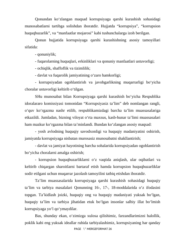 Qonundan  ko‘zlangan  maqsad  korrupsiyaga  qarshi  kurashish  sohasidagi
munosabatlarni tartibga solishdan iboratdir. Hujjatda “korrupsiya”, “korrupsion
huquqbuzarlik”, va “manfaatlar mojarosi” kabi tushunchalarga izoh berilgan.
Qonun  hujjatida  korrupsiyaga  qarshi  kurashishning  asosiy  tamoyillari
sifatida:
- qonuniylik;
- fuqarolarning huquqlari, erkinliklari va qonuniy manfaatlari ustuvorligi;
- ochiqlik, shaffoflik va tizimlilik;
- davlat va fuqarolik jamiyatining o‘zaro hamkorligi;
-  korrupsiyadan  ogohlantirish  va  javobgarlikning  muqarrarligi  bo‘yicha
choralar ustuvorligi keltirib o‘tilgan.
SHu munosabat bilan Korrupsiyaga qarshi kurashish bo‘yicha Respublika
idoralararo komissiyasi tomonidan “Korrupsiyasiz ta’lim” deb nomlangan rangli,
o‘quv ko‘rgazma nashr  etilib, respublikamizdagi  barcha ta’lim muassasalariga
etkazildi. Jumladan, bizning viloyat o‘rta maxsus, kasb-hunar ta’limi muassasalari
ham mazkur ko‘rgazma bilan ta’minlandi. Bundan ko‘zlangan asosiy maqsad:
- yosh avlodning huquqiy savodxonligi va huquqiy madaniyatini oshirish,
jamiyatda korrupsiyaga nisbatan murosasiz munosabatni shakllantirish;
- davlat va jamiyat hayotining barcha sohalarida korrupsiyadan ogohlantirish
bo‘yicha choralarni amalga oshirish;
-  korrupsion huquqbuzarliklarni  o‘z  vaqtida  aniqlash,  ular  oqibatlari  va
keltirib chiqargan sharoitlarni bartaraf etish hamda korrupsion huquqbuzarliklar
sodir etilgani uchun muqarrar jazolash tamoyilini tatbiq etishdan iboratdir.
Ta’lim muassasalarida korrupsiyaga qarshi kurashish sohasidagi huquqiy
ta’lim va tarbiya masalalari Qonunning 16-, 17-, 18-moddalarida o‘z ifodasini
topgan. Ta’kidlash joizki, huquqiy ong va huquqiy madaniyati yuksak bo‘lgan,
huquqiy ta’lim va tarbiya jihatidan etuk bo‘lgan insonlar salbiy illat bo‘lmish
korrupsiyaga yo‘l qo‘ymaydilar.
Bas, shunday ekan, o‘zimizga xulosa qilishimiz, farzandlarimizni halollik,
poklik kabi eng yuksak ideallar ruhida tarbiyalashimiz, korrupsiyaning har qanday
 PAGE   \* MERGEFORMAT 26

