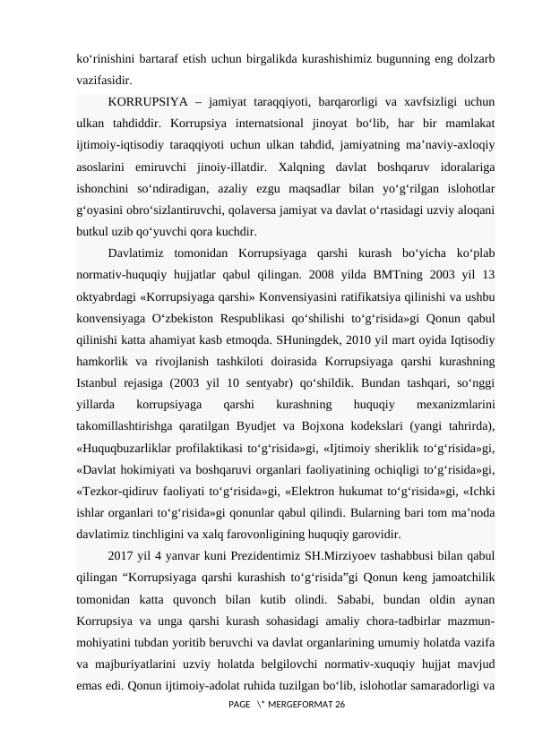 ko‘rinishini bartaraf etish uchun birgalikda kurashishimiz bugunning eng dolzarb
vazifasidir.
KORRUPSIYA  –  jamiyat  taraqqiyoti,  barqarorligi  va  xavfsizligi  uchun
ulkan  tahdiddir.  Korrupsiya  internatsional  jinoyat  bo‘lib,  har  bir  mamlakat
ijtimoiy-iqtisodiy taraqqiyoti uchun ulkan tahdid, jamiyatning ma’naviy-axloqiy
asoslarini  emiruvchi  jinoiy-illatdir.  Xalqning  davlat  boshqaruv  idoralariga
ishonchini  so‘ndiradigan,  azaliy  ezgu  maqsadlar  bilan  yo‘g‘rilgan  islohotlar
g‘oyasini obro‘sizlantiruvchi, qolaversa jamiyat va davlat o‘rtasidagi uzviy aloqani
butkul uzib qo‘yuvchi qora kuchdir.
Davlatimiz  tomonidan  Korrupsiyaga  qarshi  kurash  bo‘yicha  ko‘plab
normativ-huquqiy  hujjatlar  qabul  qilingan.  2008  yilda  BMTning  2003  yil  13
oktyabrdagi «Korrupsiyaga qarshi» Konvensiyasini ratifikatsiya qilinishi va ushbu
konvensiyaga O‘zbekiston Respublikasi  qo‘shilishi to‘g‘risida»gi  Qonun qabul
qilinishi katta ahamiyat kasb etmoqda. SHuningdek, 2010 yil mart oyida Iqtisodiy
hamkorlik  va  rivojlanish  tashkiloti  doirasida  Korrupsiyaga  qarshi  kurashning
Istanbul  rejasiga  (2003  yil  10  sentyabr)  qo‘shildik.  Bundan  tashqari,  so‘nggi
yillarda  korrupsiyaga  qarshi  kurashning  huquqiy  mexanizmlarini
takomillashtirishga qaratilgan Byudjet  va Bojxona kodekslari (yangi  tahrirda),
«Huquqbuzarliklar profilaktikasi to‘g‘risida»gi, «Ijtimoiy sheriklik to‘g‘risida»gi,
«Davlat hokimiyati va boshqaruvi organlari faoliyatining ochiqligi to‘g‘risida»gi,
«Tezkor-qidiruv faoliyati to‘g‘risida»gi, «Elektron hukumat to‘g‘risida»gi, «Ichki
ishlar organlari to‘g‘risida»gi qonunlar qabul qilindi. Bularning bari tom ma’noda
davlatimiz tinchligini va xalq farovonligining huquqiy garovidir.
2017 yil 4 yanvar kuni Prezidentimiz SH.Mirziyoev tashabbusi bilan qabul
qilingan “Korrupsiyaga qarshi kurashish to‘g‘risida”gi Qonun keng jamoatchilik
tomonidan  katta  quvonch  bilan  kutib  olindi.  Sababi,  bundan  oldin  aynan
Korrupsiya va unga qarshi kurash sohasidagi  amaliy chora-tadbirlar mazmun-
mohiyatini tubdan yoritib beruvchi va davlat organlarining umumiy holatda vazifa
va majburiyatlarini  uzviy holatda belgilovchi  normativ-xuquqiy hujjat  mavjud
emas edi. Qonun ijtimoiy-adolat ruhida tuzilgan bo‘lib, islohotlar samaradorligi va
 PAGE   \* MERGEFORMAT 26
