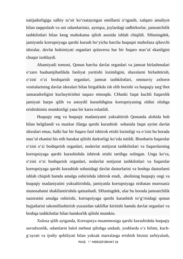 natijadorligiga salbiy ta’sir ko‘rsatayotgan omillarni o‘rganib, xalqaro amaliyot
bilan taqqoslash va uni odamlarimiz, ayniqsa, joylardagi tadbirkorlar, jamoatchilik
tashkilotlari bilan keng muhokama qilish asosida ishlab chiqildi. SHuningdek,
jamiyatda korrupsiyaga qarshi kurash bo‘yicha barcha huquqni muhofaza qiluvchi
idoralar, davlat hokimiyati organlari qolaversa har bir fuqaro mas’ul ekanligini
chuqur izohlaydi.
Ahamiyatli tomoni, Qonun barcha davlat organlari va jamoat birlashmalari
o‘zaro  baahamjihatlikda  faoliyat  yuritishi  lozimligini,  shaxslarni  birlashtirish,
o‘zini  o‘zi  boshqarish  organlari,  jamoat  tashkilotlari,  ommaviy  axborot
vositalarining davlat idoralari bilan birgalikda ish olib borishi va huquqiy targ‘ibot
samaradorligini kuchaytirishni taqazo etmoqda. CHunki  faqat kuchli fuqarolik
jamiyati  barpo  qilib  va  astoydil  kurashibgina  korrupsiyaning  oldini  olishga
erishishimiz mumkinligi yana bir karra eslatildi.
Huquqiy ong va huquqiy madaniyatni yuksaltirish Qonunda alohida bob
bilan belgilandi va mazkur illatga qarshi kurashish   sohasida faqat ayrim davlat
idoralari emas, balki har bir fuqaro faol ishtirok etishi lozimligi va o‘zini bu borada
mas’ul ekanini his etib harakat qilishi darkorligi ko‘zda tutildi. Binobarin fuqarolar
o‘zini o‘zi boshqarish organlari, nodavlat notijorat tashkilotlari va fuqarolarning
korrupsiyaga  qarshi  kurashishda  ishtirok  etishi  tartibga  solingan.  Unga  ko‘ra,
o‘zini  o‘zi  boshqarish  organlari,  nodavlat  notijorat  tashkilotlari  va  fuqarolar
korrupsiyaga qarshi kurashish sohasidagi davlat dasturlarini va boshqa dasturlarni
ishlab chiqish hamda amalga oshirishda ishtirok etadi,  aholining huquqiy ongi va
huquqiy madaniyatini yuksaltirishda, jamiyatda korrupsiyaga nisbatan murosasiz
munosabatni shakllantirishda qatnashadi. SHuningdek, ular bu borada jamoatchilik
nazoratini  amalga oshirishi, korrupsiyaga  qarshi  kurashish  to‘g‘risidagi  qonun
hujjatlarini takomillashtirish yuzasidan takliflar kiritishi hamda davlat organlari va
boshqa tashkilotlar bilan hamkorlik qilishi mumkin.
Xulosa qilib aytganda, Korrupsiya muammosiga qarshi kurashishda huquqiy
savodxonlik, odamlarni halol mehnat qilishga undash, yoshlarda o‘z bilimi, kuch-
g‘ayrati va ijodiy qobiliyati bilan yuksak marralarga erishish hissini tarbiyalash,
 PAGE   \* MERGEFORMAT 26
