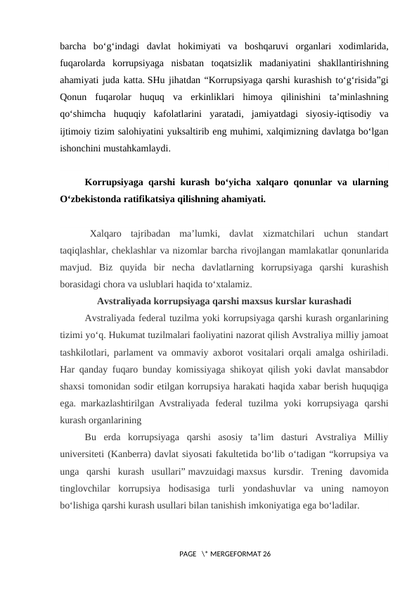 barcha  bo‘g‘indagi  davlat  hokimiyati  va  boshqaruvi  organlari  xodimlarida,
fuqarolarda  korrupsiyaga  nisbatan  toqatsizlik  madaniyatini  shakllantirishning
ahamiyati juda katta. SHu jihatdan “Korrupsiyaga qarshi kurashish to‘g‘risida”gi
Qonun  fuqarolar  huquq  va  erkinliklari  himoya  qilinishini  ta’minlashning
qo‘shimcha  huquqiy  kafolatlarini  yaratadi,  jamiyatdagi  siyosiy-iqtisodiy  va
ijtimoiy tizim salohiyatini yuksaltirib eng muhimi, xalqimizning davlatga bo‘lgan
ishonchini mustahkamlaydi.
Korrupsiyaga qarshi kurash bo‘yicha xalqaro qonunlar va ularning
O‘zbekistonda ratifikatsiya qilishning ahamiyati.
Xalqaro  tajribadan  ma’lumki,  davlat  xizmatchilari  uchun  standart
taqiqlashlar, cheklashlar va nizomlar barcha rivojlangan mamlakatlar qonunlarida
mavjud.  Biz  quyida  bir  necha  davlatlarning  korrupsiyaga  qarshi  kurashish
borasidagi chora va uslublari haqida to‘xtalamiz.
Avstraliyada korrupsiyaga qarshi maxsus kurslar kurashadi
Avstraliyada federal tuzilma yoki korrupsiyaga qarshi kurash organlarining
tizimi yo‘q. Hukumat tuzilmalari faoliyatini nazorat qilish Avstraliya milliy jamoat
tashkilotlari, parlament va ommaviy axborot vositalari orqali amalga oshiriladi.
Har qanday fuqaro bunday komissiyaga shikoyat qilish yoki davlat mansabdor
shaxsi tomonidan sodir etilgan korrupsiya harakati haqida xabar berish huquqiga
ega. markazlashtirilgan Avstraliyada  federal  tuzilma  yoki  korrupsiyaga  qarshi
kurash organlarining
Bu  erda  korrupsiyaga  qarshi  asosiy  ta’lim  dasturi  Avstraliya  Milliy
universiteti (Kanberra) davlat siyosati fakultetida bo‘lib o‘tadigan “korrupsiya va
unga  qarshi  kurash  usullari” mavzuidagi maxsus  kursdir.  Trening  davomida
tinglovchilar  korrupsiya  hodisasiga  turli  yondashuvlar  va  uning  namoyon
bo‘lishiga qarshi kurash usullari bilan tanishish imkoniyatiga ega bo‘ladilar.
 PAGE   \* MERGEFORMAT 26
