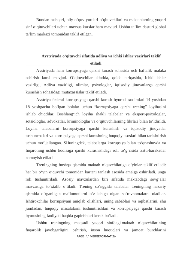 Bundan tashqari, oliy o‘quv yurtlari o‘qituvchilari va maktablarning yuqori
sinf o‘qituvchilari uchun maxsus kurslar ham mavjud. Ushbu ta’lim dasturi global
ta’lim markazi tomonidan taklif etilgan.
Avstriyada o‘qituvchi sifatida adliya va ichki ishlar vazirlari taklif
etiladi
Avstriyada ham korrupsiyaga qarshi kurash sohasida uch haftalik malaka
oshirish  kursi  mavjud.  O‘qituvchilar  sifatida,  qoida  tariqasida,  Ichki  ishlar
vazirligi,  Adliya  vazirligi,  olimlar,  psixologlar,  iqtisodiy  jinoyatlarga  qarshi
kurashish sohasidagi mutaxassislar taklif etiladi.
Avstriya federal korrupsiyaga qarshi kurash byurosi xodimlari 14 yoshdan
18  yoshgacha  bo‘lgan  bolalar  uchun  “korrupsiyaga  qarshi  trening”  loyihasini
ishlab  chiqdilar.  Boshlang‘ich  loyiha  shakli  talabalar  va  ekspert-psixologlar,
sotsiologlar, advokatlar, kriminologlar va o‘qituvchilarning fikrlari bilan to‘ldirildi.
Loyiha  talabalarni  korrupsiyaga  qarshi  kurashish  va  iqtisodiy  jinoyatlar
tushunchalari va korrupsiyaga qarshi kurashning huquqiy asoslari bilan tanishtirish
uchun mo‘ljallangan. SHuningdek, talabalarga korrupsiya bilan to‘qnashuvda va
fuqaroning ushbu hodisaga qarshi kurashishdagi roli to‘g‘risida xatti-harakatlar
namoyish etiladi.
Treningning boshqa qismida maktab o‘quvchilariga o‘yinlar taklif etiladi:
har bir o‘yin o‘quvchi tomonidan kartani tanlash asosida amalga oshiriladi, unga
roli  tushuntiriladi.  Asosiy  mavzulardan  biri  sifatida  maktabdagi  sovg‘alar
mavzusiga  to‘xtalib  o‘tiladi.  Trening  so‘nggida  talabalar  treningning  nazariy
qismida  o‘rganilgan  ma’lumotlarni  o‘z  ichiga  olgan  so‘rovnomalarni  oladilar.
Ishtirokchilar korrupsiyani aniqlab olishlari, uning sabablari va oqibatlarini, shu
jumladan,  huquqiy  masalalarni  tushuntirishlari  va  korrupsiyaga  qarshi  kurash
byurosining faoliyati haqida gapirishlari kerak bo‘ladi.
Ushbu  treningning  maqsadi  yuqori  sinfdagi maktab  o‘quvchilarining
fuqarolik  javobgarligini  oshirish,  inson  huquqlari  va  jamoat  burchlarini
 PAGE   \* MERGEFORMAT 26

