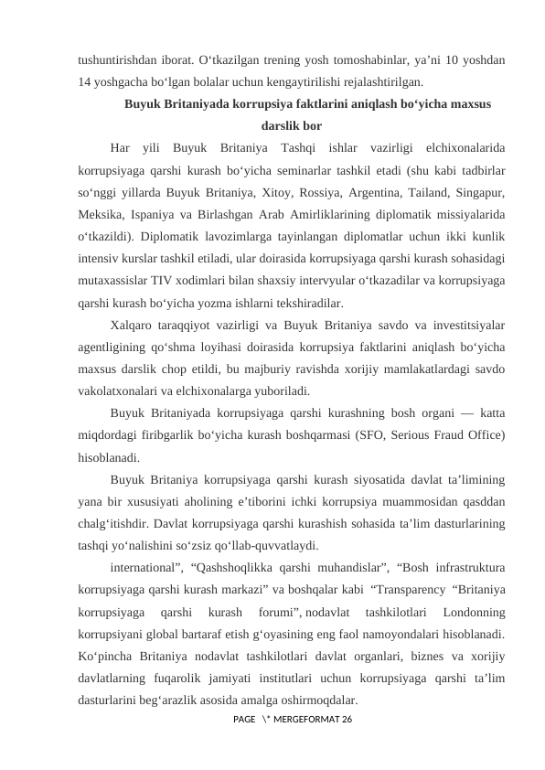 tushuntirishdan iborat. O‘tkazilgan trening yosh tomoshabinlar, ya’ni 10 yoshdan
14 yoshgacha bo‘lgan bolalar uchun kengaytirilishi rejalashtirilgan.
Buyuk Britaniyada korrupsiya faktlarini aniqlash bo‘yicha maxsus
darslik bor
Har  yili  Buyuk  Britaniya  Tashqi  ishlar  vazirligi  elchixonalarida
korrupsiyaga qarshi kurash bo‘yicha seminarlar tashkil etadi (shu kabi tadbirlar
so‘nggi yillarda Buyuk Britaniya, Xitoy, Rossiya, Argentina, Tailand, Singapur,
Meksika, Ispaniya va Birlashgan Arab Amirliklarining diplomatik missiyalarida
o‘tkazildi). Diplomatik lavozimlarga tayinlangan diplomatlar uchun ikki kunlik
intensiv kurslar tashkil etiladi, ular doirasida korrupsiyaga qarshi kurash sohasidagi
mutaxassislar TIV xodimlari bilan shaxsiy intervyular o‘tkazadilar va korrupsiyaga
qarshi kurash bo‘yicha yozma ishlarni tekshiradilar.
Xalqaro taraqqiyot vazirligi va Buyuk Britaniya savdo va investitsiyalar
agentligining qo‘shma loyihasi doirasida korrupsiya faktlarini aniqlash bo‘yicha
maxsus darslik chop etildi, bu majburiy ravishda xorijiy mamlakatlardagi savdo
vakolatxonalari va elchixonalarga yuboriladi.
Buyuk Britaniyada korrupsiyaga qarshi kurashning bosh organi — katta
miqdordagi firibgarlik bo‘yicha kurash boshqarmasi (SFO, Serious Fraud Office)
hisoblanadi.
Buyuk Britaniya korrupsiyaga qarshi kurash siyosatida davlat ta’limining
yana bir xususiyati aholining e’tiborini ichki korrupsiya muammosidan qasddan
chalg‘itishdir. Davlat korrupsiyaga qarshi kurashish sohasida ta’lim dasturlarining
tashqi yo‘nalishini so‘zsiz qo‘llab-quvvatlaydi.
international”, “Qashshoqlikka  qarshi  muhandislar”, “Bosh infrastruktura
korrupsiyaga qarshi kurash markazi” va boshqalar kabi “Transparency “Britaniya
korrupsiyaga  qarshi  kurash  forumi”, nodavlat  tashkilotlari  Londonning
korrupsiyani global bartaraf etish g‘oyasining eng faol namoyondalari hisoblanadi.
Ko‘pincha  Britaniya  nodavlat  tashkilotlari  davlat  organlari,  biznes  va  xorijiy
davlatlarning  fuqarolik  jamiyati  institutlari  uchun  korrupsiyaga  qarshi  ta’lim
dasturlarini beg‘arazlik asosida amalga oshirmoqdalar.
 PAGE   \* MERGEFORMAT 26
