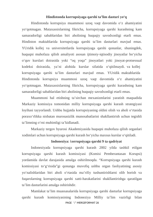 Hindistonda korrupsiyaga qarshi ta’lim dasturi yo‘q
Hindistonda korrupsiya muammosi uzoq vaqt davomida o‘z ahamiyatini
yo‘qotmagan.  Mutaxassislarning  fikricha,  korrupsiyaga  qarshi  kurashning  kam
samaradorligi  sabablaridan  biri  aholining  huquqiy  savodxonligi  etarli  emas.
Hindiston  maktablarida  korrupsiyaga  qarshi  ta’lim  dasturlari  mavjud  emas.
YUridik kollej  va  universitetlarda  korrupsiyaga  qarshi  qonunlar,  shuningdek,
huquqni muhofaza qilish amaliyoti asosan ijtimoiy-iqtisodiy jinoyatlar bo‘yicha
o‘quv  kurslari  doirasida  yoki  “oq  yoqa”  jinoyatlari  yoki  jinoyat-protsessual
kodeksi  doirasida,  ya’ni  alohida  kurslar  sifatida  o‘qitilmaydi. va kollej 
korrupsiyaga  qarshi  ta’lim  dasturlari  mavjud  emas.  YUridik maktablarida 
Hindistonda  korrupsiya  muammosi  uzoq  vaqt  davomida  o‘z  ahamiyatini
yo‘qotmagan.  Mutaxassislarning  fikricha,  korrupsiyaga  qarshi  kurashning  kam
samaradorligi sabablaridan biri aholining huquqiy savodxonligi etarli emas. 
Muammoni  hal  etishning  ta’sirchan  mexanizmlarini  yaratish  maqsadida
Markaziy  komissiya  tomonidan  milliy  korrupsiyaga  qarshi  kurash  strategiyasi
loyihasi tayyorlandi. Ushbu hujjatda korrupsiyaning oldini olish va aholi o‘rtasida
poraxo‘rlikka nisbatan murosasizlik munosabatlarini shakllantirish uchun tegishli
ta’limning o‘rni muhimligi ta’kidlanadi.
Markaziy tergov byurosi Akademiyasida huquqni muhofaza qilish organlari
xodimlari uchun korrupsiyaga qarshi kurash bo‘yicha maxsus kurslar o‘qitiladi.
Indoneziya: korrupsiyaga qarshi 9 ta qadriyat
Indoneziyada  korrupsiyaga  qarshi  kurash  2002  yilda  tashkil  etilgan
korrupsiyaga  qarshi  kurash  komissiyasi  (Komisi  Pemberantasan  Korupsi)
yordamida davlat darajasida amalga oshirilmoqda. “Korrupsiyaga qarshi kurash
komissiyasi  to‘g‘risida”gi  qonunga  muvofiq  ushbu  organ  faoliyatining  asosiy
yo‘nalishlaridan  biri  aholi  o‘rtasida  ma’rifiy  tushuntirishlarni  olib  borish  va
fuqarolarning korrupsiyaga  qarshi  xatti-harakatlarini  shakllantirishga  qaratilgan
ta’lim dasturlarini amalga oshirishdir.
Mamlakat ta’lim muassasalarida korrupsiyaga qarshi dasturlar korrupsiyaga
qarshi  kurash  komissiyasining  Indoneziya  Milliy  ta’lim  vazirligi  bilan
 PAGE   \* MERGEFORMAT 26
