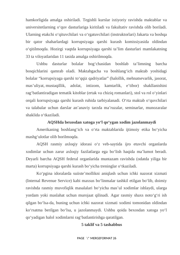 hamkorligida amalga oshiriladi. Tegishli kurslar ixtiyoriy ravishda maktablar va
universitetlarning o‘quv dasturlariga kiritiladi va fakultativ ravishda olib boriladi.
Ularning etakchi o‘qituvchilari va o‘rgatuvchilari (instruktorlari) Jakarta va boshqa
bir  qator  shaharlardagi  korrupsiyaga  qarshi  kurash  komissiyasida  oldindan
o‘qitilmoqda. Hozirgi vaqtda korrupsiyaga qarshi ta’lim dasturlari mamlakatning
33 ta viloyatlaridan 11 tasida amalga oshirilmoqda.
Ushbu  dasturlar  bolalar  bog‘chasidan  boshlab  ta’limning  barcha
bosqichlarini  qamrab  oladi.  Maktabgacha  va  boshlang‘ich  maktab  yoshidagi
bolalar “korrupsiyaga qarshi to‘qqiz qadriyatlar” (halollik, mehnatsevarlik, jasorat,
mas’uliyat, mustaqillik,  adolat,  intizom,  kamtarlik,  e’tibor)  shakllanishini
rag‘batlantiradigan tematik kitoblar (ertak va chiziq romanlari), stol va rol o‘yinlari
orqali korrupsiyaga qarshi kurash ruhida tarbiyalanadi. O‘rta maktab o‘quvchilari
va talabalar uchun darslar an’anaviy tarzda ma’ruzalar, seminarlar, munozaralar
shaklida o‘tkaziladi.
AQSHda bexosdan xatoga yo‘l qo‘ygan xodim jazolanmaydi
Amerikaning boshlang‘ich va o‘rta maktablarida ijtimoiy etika bo‘yicha
mashg‘ulotlar olib borilmoqda.
AQSH  rasmiy  axloqiy  idorasi  o‘z  veb-saytida  ijro  etuvchi  organlarda
xodimlar uchun zarur axloqiy fazilatlarga ega bo‘lish haqida ma’lumot beradi.
Deyarli barcha AQSH federal organlarida muntazam ravishda (odatda yiliga bir
marta) korrupsiyaga qarshi kurash bo‘yicha treninglar o‘tkaziladi.
Ko‘pgina idoralarda suiiste’mollikni aniqlash uchun ichki nazorat xizmati
(Internal Revenue Service) kabi maxsus bo‘linmalar tashkil etilgan bo‘lib, doimiy
ravishda rasmiy muvofiqlik masalalari bo‘yicha mas’ul xodimlar ishlaydi, ularga
yordam yoki maslahat uchun murojaat qilinadi. Agar rasmiy shaxs noto‘g‘ri ish
qilgan bo‘lsa-da, buning uchun ichki nazorat xizmati xodimi tomonidan oldindan
ko‘rsatma berilgan bo‘lsa, u jazolanmaydi. Ushbu qoida bexosdan xatoga yo‘l
qo‘yadigan halol xodimlarni rag‘batlantirishga qaratilgan.
5 taklif va 5 tashabbus
 PAGE   \* MERGEFORMAT 26
