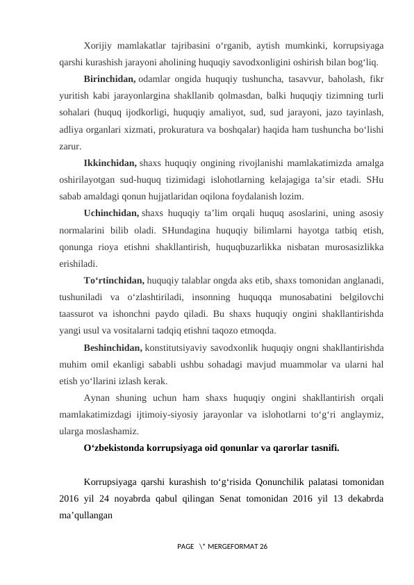 Xorijiy  mamlakatlar  tajribasini  o‘rganib,  aytish  mumkinki,  korrupsiyaga
qarshi kurashish jarayoni aholining huquqiy savodxonligini oshirish bilan bog‘liq.
Birinchidan, odamlar ongida huquqiy tushuncha, tasavvur, baholash, fikr
yuritish kabi jarayonlargina shakllanib qolmasdan, balki huquqiy tizimning turli
sohalari (huquq ijodkorligi, huquqiy amaliyot, sud, sud jarayoni, jazo tayinlash,
adliya organlari xizmati, prokuratura va boshqalar) haqida ham tushuncha bo‘lishi
zarur.
Ikkinchidan, shaxs huquqiy ongining rivojlanishi mamlakatimizda amalga
oshirilayotgan sud-huquq tizimidagi islohotlarning kelajagiga ta’sir etadi. SHu
sabab amaldagi qonun hujjatlaridan oqilona foydalanish lozim.
Uchinchidan, shaxs huquqiy ta’lim orqali huquq asoslarini, uning asosiy
normalarini  bilib  oladi.  SHundagina  huquqiy  bilimlarni  hayotga  tatbiq  etish,
qonunga  rioya  etishni  shakllantirish,  huquqbuzarlikka  nisbatan  murosasizlikka
erishiladi.
To‘rtinchidan, huquqiy talablar ongda aks etib, shaxs tomonidan anglanadi,
tushuniladi  va  o‘zlashtiriladi,  insonning  huquqqa  munosabatini  belgilovchi
taassurot va ishonchni paydo qiladi. Bu shaxs huquqiy ongini shakllantirishda
yangi usul va vositalarni tadqiq etishni taqozo etmoqda.
Beshinchidan, konstitutsiyaviy savodxonlik huquqiy ongni shakllantirishda
muhim omil ekanligi sababli ushbu sohadagi mavjud muammolar va ularni hal
etish yo‘llarini izlash kerak.
Aynan  shuning  uchun  ham  shaxs  huquqiy  ongini  shakllantirish  orqali
mamlakatimizdagi ijtimoiy-siyosiy jarayonlar va islohotlarni to‘g‘ri anglaymiz,
ularga moslashamiz.
O‘zbekistonda korrupsiyaga oid qonunlar va qarorlar tasnifi.
Korrupsiyaga qarshi kurashish to‘g‘risida  Qonunchilik palatasi tomonidan
2016 yil 24 noyabrda qabul qilingan Senat tomonidan 2016 yil 13 dekabrda
ma’qullangan
 PAGE   \* MERGEFORMAT 26
