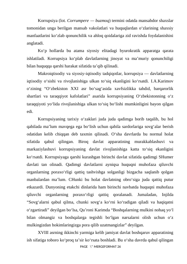 Korrupsiya (lot. Corrumpere — buzmoq) termini odatda mansabdor shaxslar
tomonidan unga berilgan mansab vakolatlari va huquqlardan o‘zlarining shaxsiy
manfaatlarini ko‘zlab qonunchilik va ahloq qoidalariga zid ravishda foydalanishini
anglatadi.
Ko‘p  hollarda  bu  atama  siyosiy  elitadagi  byurokratik  apparatga  qarata
ishlatiladi. Korrupsiya ko‘plab davlatlarning jinoyat va ma’muriy qonunchiligi
bilan huquqqa qarshi harakat sifatida ta’qib qilinadi.
Makroiqtisodiy va siyosiy-iqtisodiy tadqiqotlar, korrupsiya — davlatlarning
iqtisodiy o‘sishi va rivojlanishiga ulkan to‘siq ekanligini ko‘rsatdi. I.A.Karimov
o‘zining  “O‘zbekiston  XXI  asr  bo‘sag‘asida  xavfsizlikka  tahdid,  barqarorlik
shartlari va taraqqiyot kafolatlari” asarida korrupsiyaning O‘zbekistonning o‘z
taraqqiyoti yo‘lida rivojlanishiga ulkan to‘siq bo‘lishi mumkinligini bayon qilgan
edi.
Korrupsiyaning tarixiy o‘zaklari juda juda qadimga borib taqalib, bu hol
qabilada ma’lum mavqega ega bo‘lish uchun qabila sardorlariga sovg‘alar berish
odatidan kelib chiqqan deb taxmin qilinadi. O‘sha davrlarda bu normal holat
sifatida  qabul  qilingan.  Biroq  davlat  apparatining  murakkablashuvi  va
markaziylashuvi  korrupsiyaning  davlat  rivojlanishiga  katta  to‘siq  ekanligini
ko‘rsatdi. Korrupsiyaga qarshi kurashgan birinchi davlat sifatida qadimgi SHumer
davlati  tan  olinadi.  Qadimgi  davlatlarni  ayniqsa  huquqni  muhofaza  qiluvchi
organlarning poraxo‘rligi qattiq tashvishga solganligi bizgacha saqlanib qolgan
manbalardan ma’lum. CHunki bu holat davlatning obro‘siga juda qattiq putur
etkazardi. Dunyoning etakchi dinlarida ham birinchi navbatda huquqni muhofaza
qiluvchi  organlarning  poraxo‘rligi  qattiq  qoralanadi.  Jumaladan,  Injilda
“Sovg‘alarni qabul qilma, chunki sovg‘a ko‘rni ko‘radigan qiladi va haqiqatni
o‘zgartiradi” deyilgan bo‘lsa, Qu’roni Karimda “Boshqalarning mulkini nohaq yo‘l
bilan  olmangiz  va  boshqalarga  tegishli  bo‘lgan  narsalarni  olish  uchun  o‘z
mulkingizdan hokimlaringizga pora qilib uzatmangizlar” deyilgan.
XVIII asrning ikkinchi yarmiga kelib jamiyat davlat boshqaruv apparatining
ish sifatiga toboro ko‘proq ta’sir ko‘rsata boshladi. Bu o‘sha davrda qabul qilingan
 PAGE   \* MERGEFORMAT 26
