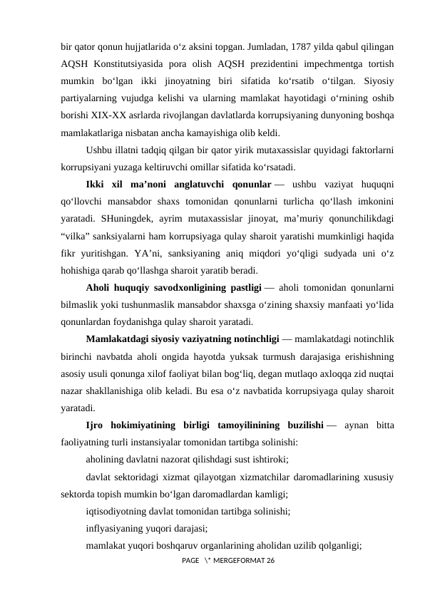 bir qator qonun hujjatlarida o‘z aksini topgan. Jumladan, 1787 yilda qabul qilingan
AQSH  Konstitutsiyasida  pora  olish  AQSH  prezidentini  impechmentga  tortish
mumkin  bo‘lgan  ikki  jinoyatning  biri  sifatida  ko‘rsatib  o‘tilgan.  Siyosiy
partiyalarning vujudga kelishi va ularning mamlakat hayotidagi o‘rnining oshib
borishi XIX-XX asrlarda rivojlangan davlatlarda korrupsiyaning dunyoning boshqa
mamlakatlariga nisbatan ancha kamayishiga olib keldi.
Ushbu illatni tadqiq qilgan bir qator yirik mutaxassislar quyidagi faktorlarni
korrupsiyani yuzaga keltiruvchi omillar sifatida ko‘rsatadi.
Ikki  xil  ma’noni  anglatuvchi  qonunlar —  ushbu  vaziyat  huquqni
qo‘llovchi  mansabdor  shaxs  tomonidan  qonunlarni  turlicha  qo‘llash  imkonini
yaratadi.  SHuningdek,  ayrim  mutaxassislar  jinoyat,  ma’muriy  qonunchilikdagi
“vilka” sanksiyalarni ham korrupsiyaga qulay sharoit yaratishi mumkinligi haqida
fikr  yuritishgan.  YA’ni,  sanksiyaning  aniq  miqdori  yo‘qligi  sudyada  uni  o‘z
hohishiga qarab qo‘llashga sharoit yaratib beradi.
Aholi huquqiy savodxonligining pastligi — aholi tomonidan qonunlarni
bilmaslik yoki tushunmaslik mansabdor shaxsga o‘zining shaxsiy manfaati yo‘lida
qonunlardan foydanishga qulay sharoit yaratadi.
Mamlakatdagi siyosiy vaziyatning notinchligi — mamlakatdagi notinchlik
birinchi navbatda aholi ongida hayotda yuksak turmush darajasiga erishishning
asosiy usuli qonunga xilof faoliyat bilan bog‘liq, degan mutlaqo axloqqa zid nuqtai
nazar shakllanishiga olib keladi. Bu esa o‘z navbatida korrupsiyaga qulay sharoit
yaratadi.
Ijro  hokimiyatining  birligi  tamoyilinining  buzilishi —  aynan  bitta
faoliyatning turli instansiyalar tomonidan tartibga solinishi:
aholining davlatni nazorat qilishdagi sust ishtiroki;
davlat sektoridagi xizmat qilayotgan xizmatchilar daromadlarining xususiy
sektorda topish mumkin bo‘lgan daromadlardan kamligi;
iqtisodiyotning davlat tomonidan tartibga solinishi;
inflyasiyaning yuqori darajasi;
mamlakat yuqori boshqaruv organlarining aholidan uzilib qolganligi;
 PAGE   \* MERGEFORMAT 26
