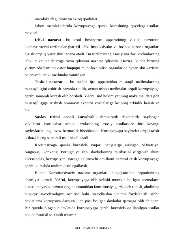 mamlakatdagi diniy va axloq qoidalari.
Jahon  mamlakatlarida  korrupsiyaga  qarshi  kurashning  quyidagi  usullari
mavjud.
Ichki  nazorat —bu  usul  boshqaruv  apparatining  o‘zida  nazoratni
kuchaytiruvchi tuzilmalar (har xil ichki inspeksiyalar va boshqa nazorat organlari
tuzish orqali) yaratishni taqazo etadi. Bu tuzilmaning asosiy vazifasi xodimlarning
ichki etiket qoidalariga rioya qilishini nazorat qilishdir. Hozirgi kunda bizning
yurtimizda ham bir qator huquqni muhofaza qilish organlarida aynan shu vazifani
bajaruvchi ichki tuzilmalar yaratilgan.
Tashqi  nazorat —  bu  usulda  ijro  apparatidan  mustaqil  tuzilmalarning
mustaqilligini oshirish nazarda tutilib, aynan ushbu tuzilmalar orqali korrupsiyaga
qarshi samarali kurash olib boriladi. YA’ni, sud hokimiyatining maksimal darajada
mustaqilligiga erishish ommaviy axborot vositalariga ko‘proq erkinlik berish va
h.k.
Saylov  tizimi  orqali  kurashish —demokratik  davlatlarda  saylangan
vakillarni  korrupsiya  uchun  jazolashning  asosiy  usullaridan  biri  keyingi
saylovlarda unga ovoz bermaslik hisoblanadi. Korrupsiyaga saylovlar orqali ta’sir
o‘tkazish eng samarali usul hisoblanadi.
Korrupsiyaga  qarshi  kurashda  yuqori  natijalarga  erishgan  SHvetsiya,
Singapur,  Gonkong,  Portugaliya  kabi  davlatlarning  tajribasini  o‘rganish  shuni
ko‘rsatadiki, korrupsiyani yuzaga keltiruvchi omillarni bartaraf etish korrupsiyaga
qarshi kurashda muhim o‘rin egallaydi.
Bunda  Konstitutsiyaviy  nazorat  organlari,  huquq-tartibot  organlarining
ahamiyati ortadi. YA’ni, korrupsiyaga olib kelishi mumkin bo‘lgan normalarni
konstitutsiyaviy nazorat organi tomonidan konstitutsiyaga zid deb topish, aholining
huquqiy  savodxonligini  oshirish  kabi  metodlardan  unumli  foydalanish  ushbu
davlatlarni korrupsiya darajasi juda past bo‘lgan davlatlar qatoriga olib chiqqan.
Biz quyida Singapur davlatida korrupsiyaga qarshi kurashda qo‘llanilgan usullar
haqida batafsil to‘xtalib o‘tamiz.
 PAGE   \* MERGEFORMAT 26

