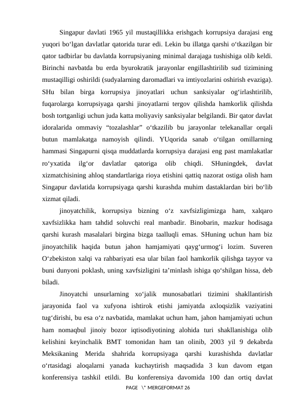 Singapur davlati 1965 yil mustaqillikka erishgach korrupsiya darajasi eng
yuqori bo‘lgan davlatlar qatorida turar edi. Lekin bu illatga qarshi o‘tkazilgan bir
qator tadbirlar bu davlatda korrupsiyaning minimal darajaga tushishiga olib keldi.
Birinchi navbatda bu erda byurokratik jarayonlar engillashtirilib sud tizimining
mustaqilligi oshirildi (sudyalarning daromadlari va imtiyozlarini oshirish evaziga).
SHu  bilan  birga  korrupsiya  jinoyatlari  uchun  sanksiyalar  og‘irlashtirilib,
fuqarolarga korrupsiyaga qarshi jinoyatlarni tergov qilishda hamkorlik qilishda
bosh tortganligi uchun juda katta moliyaviy sanksiyalar belgilandi. Bir qator davlat
idoralarida  ommaviy  “tozalashlar”  o‘tkazilib  bu  jarayonlar  telekanallar  orqali
butun  mamlakatga  namoyish  qilindi.  YUqorida  sanab  o‘tilgan  omillarning
hammasi Singapurni qisqa muddatlarda korrupsiya darajasi eng past mamlakatlar
ro‘yxatida  ilg‘or  davlatlar  qatoriga  olib  chiqdi.  SHuningdek,  davlat
xizmatchisining ahloq standartlariga rioya etishini qattiq nazorat ostiga olish ham
Singapur davlatida korrupsiyaga qarshi kurashda muhim dastaklardan biri bo‘lib
xizmat qiladi.
jinoyatchilik,  korrupsiya  bizning  o‘z  xavfsizligimizga  ham,  xalqaro
xavfsizlikka  ham  tahdid  soluvchi  real  manbadir.  Binobarin,  mazkur  hodisaga
qarshi kurash masalalari birgina bizga taalluqli emas. SHuning uchun ham biz
jinoyatchilik  haqida  butun  jahon  hamjamiyati  qayg‘urmog‘i  lozim.  Suveren
O‘zbekiston xalqi va rahbariyati esa ular bilan faol hamkorlik qilishga tayyor va
buni dunyoni poklash, uning xavfsizligini ta’minlash ishiga qo‘shilgan hissa, deb
biladi.
Jinoyatchi  unsurlarning  xo‘jalik  munosabatlari  tizimini  shakllantirish
jarayonida  faol  va  xufyona  ishtirok  etishi  jamiyatda  axloqsizlik  vaziyatini
tug‘dirishi, bu esa o‘z navbatida, mamlakat uchun ham, jahon hamjamiyati uchun
ham  nomaqbul  jinoiy  bozor  iqtisodiyotining  alohida  turi  shakllanishiga  olib
kelishini  keyinchalik  BMT  tomonidan  ham  tan  olinib,  2003  yil  9  dekabrda
Meksikaning  Merida  shahrida  korrupsiyaga  qarshi  kurashishda  davlatlar
o‘rtasidagi  aloqalarni  yanada  kuchaytirish  maqsadida  3  kun  davom  etgan
konferensiya  tashkil  etildi.  Bu  konferensiya  davomida  100  dan  ortiq  davlat
 PAGE   \* MERGEFORMAT 26
