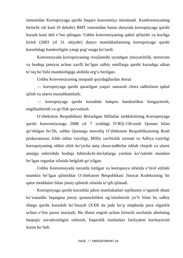 tomonidan Korrupsiyaga qarshi haqaro konvensiya imzolandi. Konferensiyaning
birinchi ish kuni (9 dekabr) BMT tomonidan butun dunyoda korrupsiyaga qarshi
kurash kuni deb e’lon qilingan. Ushbu konvensiyaning qabul qilinishi va kuchga
kirish  (2003  yil  31  oktyabr)  dunyo  mamlakatlarining  korrupsiyaga  qarshi
kurashdagi hamkorligini yangi pog‘onaga ko‘tardi.
Konvensiyada korrupsiyaning rivojlanishi uyushgan jinoyatchilik, terrorizm
va boshqa jamiyat uchun xavfli bo‘lgan salbiy omillarga qarshi kurashga ulkan
to‘siq bo‘lishi mumkinligiga alohida urg‘u berilgan.
Ushbu Konvensiyaning maqsadi quyidagilardan iborat:
— korrupsiyaga qarshi qaratilgan yuqori samarali chora tadbirlarni qabul
qilish va ularni mustahkamlash;
—  korrupsiyaga  qarshi  kurashda  halqaro  hamkorlikni  kengaytirish,
engillashtirish va qo‘llab quvvatlash.
O‘zbekiston Respublikasi Birlashgan Millatlar tashkilotining Korrupsiyaga
qarshi  konvensiyasiga  2008  yil  7  iyuldagi  O‘RQ-158-sonli  Qonuni  bilan
qo‘shilgan bo‘lib, ushbu Qonunga muvofiq O‘zbekiston Respublikasining Bosh
prokuraturasi, Ichki ishlar vazirligi, Milliy xavfsizlik xizmati va Adliya vazirligi
korrupsiyaning oldini olish bo‘yicha aniq chora-tadbirlar ishlab chiqish va ularni
amalga  oshirishda  boshqa  Ishtirokchi-davlatlarga  yordam  ko‘rsatishi  mumkin
bo‘lgan organlar sifatida belgilab qo‘yilgan.
Ushbu Konvensiyada nazarda tutilgan va korrupsiya sifatida e’tirof etilishi
mumkin bo‘lgan qilmishlar  O‘zbekiston Respublikasi  Jinoyat  Kodeksining bir
qator moddalari bilan jinoiy qilmish sifatida ta’qib qilinadi.
Korrupsiyaga qarshi kurashda jahon mamlakatlari tajribasini o‘rganish shuni
ko‘rsatadiki faqatgina jinoiy qonunchilikni og‘irlashtirish yo‘li bilan bu salbiy
illatga qarshi kurashib bo‘lmaydi (XXR da juda ko‘p miqdorda pora olganlik
uchun o‘lim jazosi mavjud). Bu illatni engish uchun birinchi navbatda aholining
huquqiy  savodxonligini  oshirish,  fuqarolik  institutlari  faoliyatini  kuchaytirish
lozim bo‘ladi.
 PAGE   \* MERGEFORMAT 26
