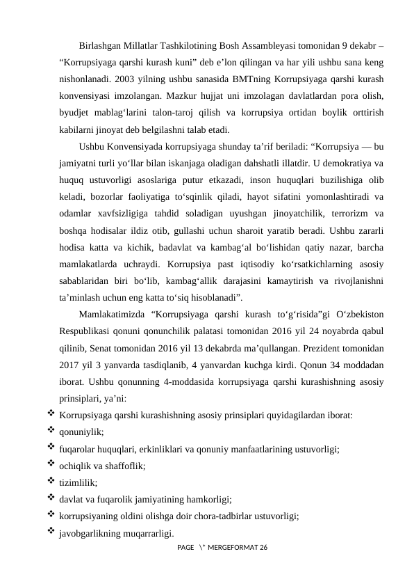 Birlashgan Millatlar Tashkilotining Bosh Assambleyasi tomonidan 9 dekabr –
“Korrupsiyaga qarshi kurash kuni” deb e’lon qilingan va har yili ushbu sana keng
nishonlanadi. 2003 yilning ushbu sanasida BMTning Korrupsiyaga qarshi kurash
konvensiyasi imzolangan. Mazkur hujjat uni imzolagan davlatlardan pora olish,
byudjet  mablag‘larini  talon-taroj  qilish  va  korrupsiya  ortidan  boylik  orttirish
kabilarni jinoyat deb belgilashni talab etadi.
Ushbu Konvensiyada korrupsiyaga shunday ta’rif beriladi: “Korrupsiya — bu
jamiyatni turli yo‘llar bilan iskanjaga oladigan dahshatli illatdir. U demokratiya va
huquq  ustuvorligi  asoslariga  putur  etkazadi,  inson  huquqlari  buzilishiga  olib
keladi, bozorlar faoliyatiga to‘sqinlik qiladi, hayot sifatini yomonlashtiradi va
odamlar  xavfsizligiga  tahdid  soladigan  uyushgan  jinoyatchilik,  terrorizm  va
boshqa hodisalar ildiz otib, gullashi uchun sharoit yaratib beradi. Ushbu zararli
hodisa katta va kichik, badavlat va kambag‘al bo‘lishidan qatiy nazar, barcha
mamlakatlarda  uchraydi.  Korrupsiya  past  iqtisodiy  ko‘rsatkichlarning  asosiy
sabablaridan  biri  bo‘lib,  kambag‘allik  darajasini  kamaytirish  va  rivojlanishni
ta’minlash uchun eng katta to‘siq hisoblanadi”.
Mamlakatimizda  “Korrupsiyaga  qarshi  kurash  to‘g‘risida”gi  O‘zbekiston
Respublikasi qonuni qonunchilik palatasi tomonidan 2016 yil 24 noyabrda qabul
qilinib, Senat tomonidan 2016 yil 13 dekabrda ma’qullangan. Prezident tomonidan
2017 yil 3 yanvarda tasdiqlanib, 4 yanvardan kuchga kirdi. Qonun 34 moddadan
iborat. Ushbu qonunning  4-moddasida korrupsiyaga qarshi kurashishning asosiy
prinsiplari, ya’ni:
 Korrupsiyaga qarshi kurashishning asosiy prinsiplari quyidagilardan iborat:
 qonuniylik;
 fuqarolar huquqlari, erkinliklari va qonuniy manfaatlarining ustuvorligi;
 ochiqlik va shaffoflik;
 tizimlilik;
 davlat va fuqarolik jamiyatining hamkorligi;
 korrupsiyaning oldini olishga doir chora-tadbirlar ustuvorligi;
 javobgarlikning muqarrarligi.
 PAGE   \* MERGEFORMAT 26
