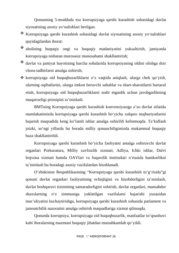 Qonunning  5-moddada esa korrupsiyaga qarshi kurashish sohasidagi davlat
siyosatining asosiy yo‘nalishlari berilgan.
 Korrupsiyaga qarshi kurashish sohasidagi davlat siyosatining asosiy yo‘nalishlari
quyidagilardan iborat:
 aholining  huquqiy  ongi  va  huquqiy  madaniyatini  yuksaltirish,  jamiyatda
korrupsiyaga nisbatan murosasiz munosabatni shakllantirish;
 davlat va jamiyat hayotining barcha sohalarida korrupsiyaning oldini olishga doir
chora-tadbirlarni amalga oshirish;
 korrupsiyaga oid huquqbuzarliklarni o‘z vaqtida aniqlash, ularga chek qo‘yish,
ularning oqibatlarini, ularga imkon beruvchi sabablar va shart-sharoitlarni bartaraf
etish, korrupsiyaga oid huquqbuzarliklarni sodir etganlik uchun javobgarlikning
muqarrarligi prinsipini ta’minlash.
BMTning Korrupsiyaga qarshi kurashish konvensiyasiga a’zo davlat sifatida
mamlakatimizda korrupsiyaga qarshi kurashish bo‘yicha xalqaro majburiyatlarini
bajarish maqsadida keng ko‘lamli ishlar amalga oshirilib kelinmoqda. Ta’kidlash
joizki, so‘ngi yillarda bu borada milliy qonunchiligimizda mukammal huquqiy
baza shakllantirildi.
Korrupsiyaga qarshi kurashish bo‘yicha faoliyatni amalga oshiruvchi davlat
organlari  Porkuratura,  Milliy  xavfsizlik  xizmati,  Adliya,  Ichki  ishlar,  Dalvt
bojxona xizmati hamda OAVlari va fuqarolik institutlari o‘rtasida hamkorlikni
ta’minlash bu boradagi asosiy vazifalardan hisoblanadi.
O‘zbekiston Respublikasining “Korrupsiyaga qarshi kurashish to‘g‘risida”gi
qonuni  davlat  organlari  faoliyatining  ochiqligini  va  hisobdorligini  ta’minlash,
davlat boshqaruvi tizimining samaradorligini oshirish, davlat organlari, mansabdor
shaxslarning  o‘z  zimmasiga  yuklatilgan  vazifalarni  bajarishi  yuzasidan
mas’uliyatini kuchaytirishga, korrupsiyaga qarshi kurashish sohasida parlament va
jamoatchilik nazoratini amalga oshirish maqsadlariga xizmat qilmoqda. 
Qonunda korrupsiya, korrupsiyaga oid huquqbuzarlik, manfaatlar to‘qnashuvi
kabi iboralarning mazmuni huquqiy jihatdan mustahkamlab qo‘yildi. 
 PAGE   \* MERGEFORMAT 26
