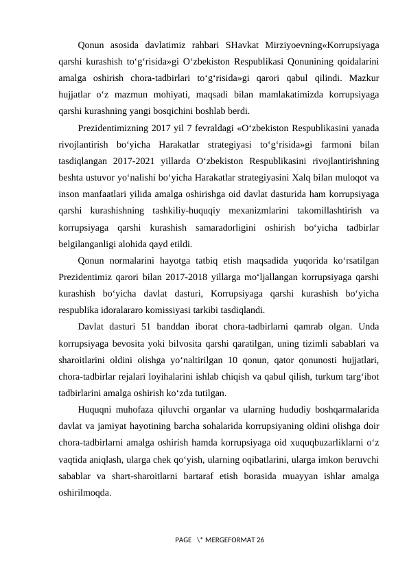 Qonun  asosida  davlatimiz  rahbari  SHavkat  Mirziyoevning«Korrupsiyaga
qarshi kurashish to‘g‘risida»gi O‘zbekiston Respublikasi Qonunining qoidalarini
amalga  oshirish  chora-tadbirlari  to‘g‘risida»gi  qarori  qabul  qilindi.  Mazkur
hujjatlar  o‘z  mazmun  mohiyati,  maqsadi  bilan  mamlakatimizda  korrupsiyaga
qarshi kurashning yangi bosqichini boshlab berdi.
Prezidentimizning 2017 yil 7 fevraldagi «O‘zbekiston Respublikasini yanada
rivojlantirish  bo‘yicha  Harakatlar  strategiyasi  to‘g‘risida»gi  farmoni  bilan
tasdiqlangan  2017-2021  yillarda  O‘zbekiston  Respublikasini  rivojlantirishning
beshta ustuvor yo‘nalishi bo‘yicha Harakatlar strategiyasini Xalq bilan muloqot va
inson manfaatlari yilida amalga oshirishga oid davlat dasturida ham korrupsiyaga
qarshi  kurashishning  tashkiliy-huquqiy  mexanizmlarini  takomillashtirish  va
korrupsiyaga  qarshi  kurashish  samaradorligini  oshirish  bo‘yicha  tadbirlar
belgilanganligi alohida qayd etildi. 
Qonun  normalarini  hayotga  tatbiq  etish  maqsadida  yuqorida  ko‘rsatilgan
Prezidentimiz qarori bilan 2017-2018 yillarga mo‘ljallangan korrupsiyaga qarshi
kurashish  bo‘yicha  davlat  dasturi,  Korrupsiyaga  qarshi  kurashish  bo‘yicha
respublika idoralararo komissiyasi tarkibi tasdiqlandi. 
Davlat  dasturi  51  banddan  iborat  chora-tadbirlarni  qamrab  olgan.  Unda
korrupsiyaga bevosita yoki bilvosita qarshi qaratilgan, uning tizimli sabablari va
sharoitlarini oldini olishga yo‘naltirilgan 10 qonun, qator qonunosti  hujjatlari,
chora-tadbirlar rejalari loyihalarini ishlab chiqish va qabul qilish, turkum targ‘ibot
tadbirlarini amalga oshirish ko‘zda tutilgan. 
Huquqni muhofaza qiluvchi organlar va ularning hududiy boshqarmalarida
davlat va jamiyat hayotining barcha sohalarida korrupsiyaning oldini olishga doir
chora-tadbirlarni amalga oshirish hamda korrupsiyaga oid xuquqbuzarliklarni o‘z
vaqtida aniqlash, ularga chek qo‘yish, ularning oqibatlarini, ularga imkon beruvchi
sabablar  va  shart-sharoitlarni  bartaraf  etish  borasida  muayyan  ishlar  amalga
oshirilmoqda. 
 PAGE   \* MERGEFORMAT 26
