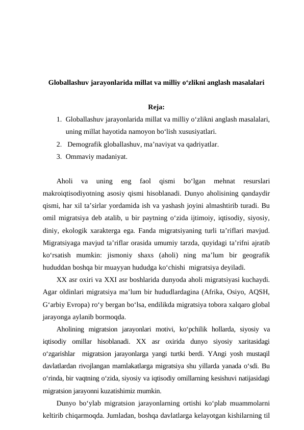 Globallashuv jarayonlarida millat va milliy o‘zlikni anglash masalalari
Reja:
1. Globallashuv jarayonlarida millat va milliy o‘zlikni anglash masalalari,
uning millat hayotida namoyon bo‘lish xususiyatlari.
2.  Demografik globallashuv, ma’naviyat va qadriyatlar. 
3. Ommaviy madaniyat.
Aholi  va  uning
 eng  faol  qismi  bo‘lgan  mehnat  resurslari
makroiqtisodiyotning asosiy qismi  hisoblanadi. Dunyo aholisining qandaydir
qismi, har xil ta’sirlar yordamida ish va yashash joyini almashtirib turadi. Bu
omil migratsiya deb atalib, u bir paytning o‘zida ijtimoiy, iqtisodiy, siyosiy,
diniy, ekologik xarakterga ega. Fanda migratsiyaning turli ta’riflari mavjud.
Migratsiyaga mavjud ta’riflar orasida umumiy tarzda, quyidagi ta’rifni ajratib
ko‘rsatish  mumkin:  jismoniy  shaxs  (aholi)  ning  ma’lum  bir  geografik
hududdan boshqa bir muayyan hududga ko‘chishi  migratsiya deyiladi. 
XX asr oxiri va XXI asr boshlarida dunyoda aholi migratsiyasi kuchaydi.
Agar oldinlari migratsiya ma’lum bir hududlardagina (Afrika, Osiyo, AQSH,
G‘arbiy Evropa) ro‘y bergan bo‘lsa, endilikda migratsiya tobora xalqaro global
jarayonga aylanib bormoqda. 
Aholining  migratsion  jarayonlari  motivi,  ko‘pchilik  hollarda,  siyosiy  va
iqtisodiy  omillar  hisoblanadi.  XX  asr  oxirida  dunyo  siyosiy  xaritasidagi
o‘zgarishlar  migratsion jarayonlarga yangi turtki berdi. YAngi yosh mustaqil
davlatlardan rivojlangan mamlakatlarga migratsiya shu yillarda yanada o‘sdi. Bu
o‘rinda, bir vaqtning o‘zida, siyosiy va iqtisodiy omillarning kesishuvi natijasidagi
migratsion jarayonni kuzatishimiz mumkin. 
Dunyo bo‘ylab migratsion jarayonlarning ortishi ko‘plab muammolarni
keltirib chiqarmoqda. Jumladan, boshqa davlatlarga kelayotgan kishilarning til
