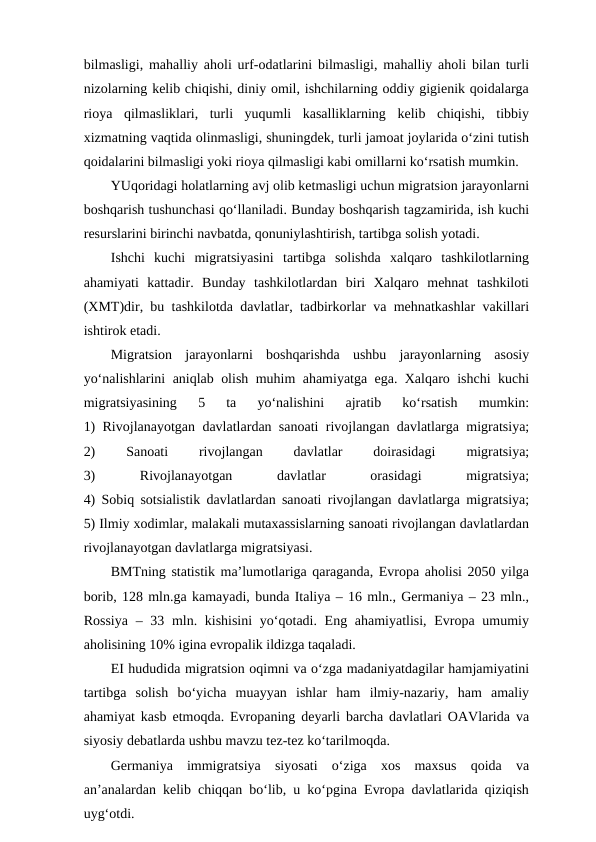 bilmasligi, mahalliy aholi urf-odatlarini bilmasligi, mahalliy aholi bilan turli
nizolarning kelib chiqishi, diniy omil, ishchilarning oddiy gigienik qoidalarga
rioya  qilmasliklari,  turli  yuqumli  kasalliklarning  kelib  chiqishi,  tibbiy
xizmatning vaqtida olinmasligi, shuningdek, turli jamoat joylarida o‘zini tutish
qoidalarini bilmasligi yoki rioya qilmasligi kabi omillarni ko‘rsatish mumkin. 
YUqoridagi holatlarning avj olib ketmasligi uchun migratsion jarayonlarni
boshqarish tushunchasi qo‘llaniladi. Bunday boshqarish tagzamirida, ish kuchi
resurslarini birinchi navbatda, qonuniylashtirish, tartibga solish yotadi.
Ishchi  kuchi  migratsiyasini  tartibga  solishda  xalqaro  tashkilotlarning
ahamiyati  kattadir.  Bunday  tashkilotlardan  biri  Xalqaro  mehnat  tashkiloti
(XMT)dir, bu tashkilotda davlatlar, tadbirkorlar va mehnatkashlar vakillari
ishtirok etadi. 
Migratsion  jarayonlarni  boshqarishda  ushbu  jarayonlarning  asosiy
yo‘nalishlarini aniqlab olish muhim ahamiyatga ega. Xalqaro ishchi kuchi
migratsiyasining  5  ta  yo‘nalishini  ajratib  ko‘rsatish  mumkin:
1) Rivojlanayotgan davlatlardan sanoati rivojlangan davlatlarga migratsiya;
2)
 
Sanoati
 
rivojlangan
 
davlatlar
 
doirasidagi
 
migratsiya;
3)
 
Rivojlanayotgan
 
davlatlar
 
orasidagi
 
migratsiya;
4) Sobiq sotsialistik davlatlardan sanoati rivojlangan davlatlarga migratsiya;
5) Ilmiy xodimlar, malakali mutaxassislarning sanoati rivojlangan davlatlardan
rivojlanayotgan davlatlarga migratsiyasi.
BMTning statistik ma’lumotlariga qaraganda, Evropa aholisi 2050 yilga
borib, 128 mln.ga kamayadi, bunda Italiya – 16 mln., Germaniya – 23 mln.,
Rossiya  – 33 mln. kishisini  yo‘qotadi. Eng ahamiyatlisi, Evropa umumiy
aholisining 10% igina evropalik ildizga taqaladi.
EI hududida migratsion oqimni va o‘zga madaniyatdagilar hamjamiyatini
tartibga  solish  bo‘yicha  muayyan  ishlar  ham  ilmiy-nazariy,  ham  amaliy
ahamiyat kasb etmoqda. Evropaning deyarli barcha davlatlari OAVlarida va
siyosiy debatlarda ushbu mavzu tez-tez ko‘tarilmoqda.  
Germaniya  immigratsiya  siyosati  o‘ziga  xos  maxsus  qoida  va
an’analardan kelib chiqqan bo‘lib, u ko‘pgina Evropa davlatlarida qiziqish
uyg‘otdi. 
