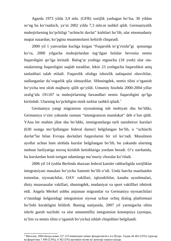 Agarda 1973 yilda 3,9 mln. (GFR) xorijlik yashagan bo‘lsa, 30 yildan
so‘ng bu ko‘rsatkich, ya’ni 2002 yilda 7,3 mln.ni tashkil qildi. Germaniyalik
muhojirlarning ko‘pchiligi “uchinchi davlat” kishilari bo‘lib, ular etnomadaniy
nuqtai nazardan, ko‘pgina muammolarni keltirib chiqaradi.
2000 yil 1 yanvardan kuchga kirgan “Fuqarolik to‘g‘risida”gi  qonuniga
ko‘ra,  2000  yilgacha  muhojirlardan  tug‘ilgan  bolalar  bevosita  nemis
fuqaroligini qo‘lga kiritadi. Balog‘at yoshiga etguncha (18 yosh) ular ota-
onalarining fuqaroligini saqlab turadilar, lekin 23 yoshgacha fuqarolikni aniq
tanlashlari  talab  etiladi.  Fuqarolik  olishga  ishsizlik  nafaqasini  oluvchilar,
sudlanganlar da’vogarlik qila olmaydilar. SHuningdek, nemis tilini o‘rganish
bo‘yicha test olish majburiy qilib qo‘yildi. Umumiy hisobda 2000-2004 yillar
oralig‘ida  191107  ta  muhojirlarning  farzandlari  nemis  fuqaroligini  qo‘lga
kiritishdi. Ularning ko‘pchiligini etnik turklar tashkil qiladi.1 
Germaniya  yangi  migratsion  siyosatining  tub  mohiyati  shu  bo‘ldiki,
Germaniya o‘zini yakunda rasman “immigratsion mamlakat” deb e’lon qildi.
YAna bir muhim jihat shu bo‘ldiki, immigrantlarga turli tanishtiruv kurslari
(630  soatga  mo‘ljallangan  federal  dastur)  belgilangan  bo‘lib,  u  “uchinchi
davlat”lar  bilan  Evropa  davlatlari  fuqarolarini  bir  xil  ko‘radi.  Musulmon
ayollar uchun ham alohida kurslar belgilangan bo‘lib, bu yakunda ularning
mehnat faoliyatiga tezroq kirishib ketishlariga yordam beradi. O‘z navbatida,
bu kurslardan bosh tortgan odamlarga ma’muriy choralar ko‘riladi.
2006 yil 14 iyulda Berlinda shaxsan federal kansler rahbarligida xorijliklar
integratsiyasi masalasi bo‘yicha Sammit bo‘lib o‘tdi. Unda barcha manfaatdor
tomonlar,  siyosatchilar,  OAV  vakillari,  iqtisodchilar,  kasaba  uyushmalari,
diniy muassasalar vakillari, shuningdek, madaniyat va sport vakilllari ishtirok
etdi. Angela Merkel ushbu anjuman migrantlar va Germaniya siyosatchilari
o‘rtasidagi kelgusidagi integratsion siyosat uchun ochiq dialog platformasi
bo‘lishi  kerakligini  bildirdi.  Buning  natijasida,  2007  yil  yarmigacha  oltita
ishchi guruh tuzilishi va ular umummilliy integratsion konsepsiya (ayniqsa,
ta’lim va nemis tilini o‘rganish bo‘yicha) ishlab chiqishlari belgilandi.
1 Масалан, 2004 йилда жами 127 153 иммигрант немис фуқаролигига эга бўлди. Ундан 44 465 (35%) турклар 
ва фақатгина 7 499 (5.9%), 6 362 (5%) қисмини поляк ва эронлар ташкил қилди.
