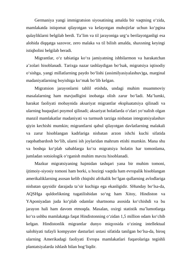 Germaniya yangi immigratsion siyosatining amalda bir vaqtning o‘zida,
mamlakatda istiqomat qilayotgan va kelayotgan muhojirlar uchun ko‘pgina
qulayliklarni belgilab berdi. Ta’lim va til jarayoniga urg‘u berilayotganligi esa
alohida diqqatga sazovor, zero malaka va til bilish amalda, shaxsning keyingi
istiqbolini belgilab beradi.
Migrantlar, o‘z tabiatiga ko‘ra jamiyatning ishbilarmon va harakatchan
a’zolari hisoblanadi. Tarixga nazar tashlaydigan bo‘lsak, migratsiya iqtisodiy
o‘sishga, yangi millatlarning paydo bo‘lishi (assimilyasiyalashuv)ga, marginal
madaniyatlarning boyishiga ko‘mak bo‘lib kelgan. 
Migratsion  jarayonlarni  tahlil  etishda,  undagi  muhim  muammoviy
masalalarning  ham  mavjudligini  inobatga  olish  zarur  bo‘ladi.  Ma’lumki,
harakat faoliyati mobaynida aksariyat migrantlar ekspluatatsiya qilinadi va
ularning huquqlari poymol qilinadi; aksariyat holatlarda o‘zlari yo‘nalish olgan
manzil mamlakatlar madaniyati va turmush tarziga nisbatan integratsiyalashuv
qiyin kechishi mumkin; migrantlarni qabul qilayotgan davlatlarning malakali
va  zarur  hisoblangan  kadrlariga  nisbatan  arzon  ishchi  kuchi  sifatida
raqobatbardosh bo‘lib, ularni ish joylaridan mahrum etishi mumkin. Mana shu
va  boshqa  ko‘plab  sabablarga  ko‘ra  migratsiya  holatin  har  tomonlama,
jumladan sotsiologik o‘rganish muhim mavzu hisoblanadi.
Mazkur  migratsiyaning  hajmidan  tashqari  yana  bir  muhim  tomoni,
ijtimoiy-siyosiy tomoni ham borki, u hozirgi vaqtda ham evropalik hisoblangan
amerikaliklarning asosan kelib chiqishi afrikalik bo‘lgan qullarning avlodlariga
nisbatan qaysidir darajada ta’sir kuchiga ega ekanligidir. SHunday bo‘lsa-da,
AQSHga  quldorlikning  tugatilishidan  so‘ng  ham  Xitoy,  Hindiston  va
YAponiyadan  juda  ko‘plab  odamlar  shartnoma  asosida  ko‘chishdi  va  bu
jarayon hali ham davom etmoqda. Masalan, oxirgi statistik ma’lumotlarga
ko‘ra ushbu mamlakatga faqat Hindistonning o‘zidan 1,5 million odam ko‘chib
kelgan.  Hindistonlik  migrantlar  dunyo  miqyosida  o‘zining  intellektual
salohiyati tufayli kompyuter dasturlari ustasi sifatida tanilgan bo‘lsa-da, biroq
ularning  Amerikadagi  faoliyati  Evropa  mamlakatlari  fuqarolariga  tegishli
plantatsiyalarda ishlash bilan bog‘liqdir.
