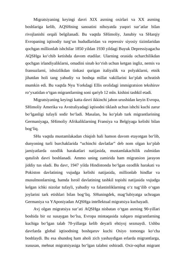Migratsiyaning  keyingi  davri  XIX  asrning  oxirlari  va  XX  asrning
boshlariga  kelib,  AQSHning  sanoatini  nihoyatda  yuqori  sur’atlar  bilan
rivojlanishi  orqali  belgilanadi.  Bu  vaqtda  SHimoliy,  Janubiy  va  SHarqiy
Evropaning iqtisodiy turg‘un hududlaridan va repressiv siyosiy tizimlaridan
qochgan millionlab ishchilar 1850 yildan 1930 yildagi Buyuk Depressiyagacha
AQSHga ko‘chib ketishda davom etadilar. Ularning orasida ocharchilikdan
qochgan irlandiyaliklarni, omadini sinab ko‘rish uchun ketgan ingliz, nemis va
fransuzlarni,  ishsizlikdan  tinkasi  qurigan  italiyalik  va  polyaklarni,  etnik
jihatdan  holi  tang  yahudiy  va  boshqa  millat  vakillarini  ko‘plab  uchratish
mumkin edi. Bu vaqtda Nyu Yorkdagi Ellis orolidagi immigratsion tekshiruv
ro‘yxatidan o‘tgan migrantlarning soni qariyb 12 mln. kishini tashkil etadi. 
Migratsiyaning keyingi katta davri ikkinchi jahon urushidan keyin Evropa,
SHimoliy Amerika va Avstraliyadagi iqtisodni tiklash uchun ishchi kuchi zarur
bo‘lganligi tufayli sodir bo‘ladi. Masalan, bu ko‘plab turk migrantlarining
Germaniyaga, SHimoliy Afrikaliklarning Fransiya va Belgiyaga kelishi bilan
bog‘liq. 
SHu vaqtda mustamlakadan chiqish hali hamon davom etayotgan bo‘lib,
dunyoning turli burchaklarida “uchinchi davlatlar” deb nom olgan ko‘plab
jamiyatlarda  ozodlik  harakatlari  natijasida,  mustamlakachilik  zulmidan
qutulish davri  boshlanadi. Ammo uning zamirida  ham  migratsion  jarayon
jiddiy tus oladi. Bu davr, 1947 yilda Hindistonda bo‘lgan ozodlik harakati va
Pokiston  davlatining  vujudga  kelishi  natijasida,  millionlab  hindlar  va
musulmonlarning, hamda Isroil davlatining tashkil topishi natijasida vujudga
kelgan ichki nizolar tufayli, yahudiy va falastinliklarning o‘z tug‘ilib o‘sgan
joylarini  tark etishlari  bilan bog‘liq. SHuningdek, mag‘lubiyatga uchragan
Germaniya va YAponiyadan AQSHga intellektual migratsiya kuchayadi.
Avj olgan migratsiya sur’ati AQSHga nisbatan o‘tgan asrning 90-yillari
boshida bir oz susaygan bo‘lsa, Evropa mintaqasida xalqaro migrantlarning
kuchiga  bo‘lgan  talab  70-yillarga  kelib  deyarli  ehtiyoj  sezmaydi.  Ushbu
davrlarda  global  iqtisodning  boshqaruv  kuchi  Osiyo  tomonga  ko‘cha
boshlaydi. Bu esa shundoq ham aholi zich yashaydigan erlarda migrantlarga,
xususan, mehnat migratsiyasiga bo‘lgan talabni oshiradi. Oxir-oqibat migrant
