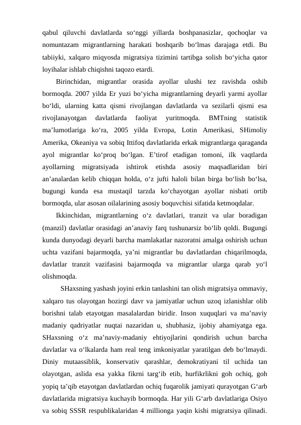 qabul  qiluvchi  davlatlarda  so‘nggi  yillarda  boshpanasizlar,  qochoqlar  va
nomuntazam  migrantlarning  harakati  boshqarib  bo‘lmas  darajaga  etdi.  Bu
tabiiyki, xalqaro miqyosda migratsiya tizimini tartibga solish bo‘yicha qator
loyihalar ishlab chiqishni taqozo etardi.
Birinchidan,  migrantlar  orasida  ayollar  ulushi  tez  ravishda  oshib
bormoqda. 2007 yilda Er yuzi bo‘yicha migrantlarning deyarli yarmi ayollar
bo‘ldi,  ularning  katta  qismi  rivojlangan  davlatlarda  va  sezilarli  qismi  esa
rivojlanayotgan  davlatlarda  faoliyat  yuritmoqda.  BMTning  statistik
ma’lumotlariga  ko‘ra,  2005  yilda  Evropa,  Lotin  Amerikasi,  SHimoliy
Amerika, Okeaniya va sobiq Ittifoq davlatlarida erkak migrantlarga qaraganda
ayol  migrantlar  ko‘proq  bo‘lgan.  E’tirof  etadigan  tomoni,  ilk  vaqtlarda
ayollarning  migratsiyada  ishtirok  etishda  asosiy  maqsadlaridan  biri
an’analardan kelib chiqqan holda, o‘z jufti haloli bilan birga bo‘lish bo‘lsa,
bugungi  kunda  esa  mustaqil  tarzda  ko‘chayotgan  ayollar  nisbati  ortib
bormoqda, ular asosan oilalarining asosiy boquvchisi sifatida ketmoqdalar. 
Ikkinchidan,  migrantlarning  o‘z  davlatlari,  tranzit  va  ular  boradigan
(manzil) davlatlar orasidagi an’anaviy farq tushunarsiz bo‘lib qoldi. Bugungi
kunda dunyodagi deyarli barcha mamlakatlar nazoratni amalga oshirish uchun
uchta vazifani bajarmoqda, ya’ni migrantlar bu davlatlardan chiqarilmoqda,
davlatlar  tranzit  vazifasini  bajarmoqda  va  migrantlar  ularga  qarab  yo‘l
olishmoqda. 
SHaxsning yashash joyini erkin tanlashini tan olish migratsiya ommaviy,
xalqaro tus olayotgan hozirgi davr va jamiyatlar uchun uzoq izlanishlar olib
borishni talab etayotgan masalalardan biridir. Inson xuquqlari va ma’naviy
madaniy qadriyatlar nuqtai nazaridan u, shubhasiz, ijobiy ahamiyatga ega.
SHaxsning  o‘z  ma’naviy-madaniy  ehtiyojlarini  qondirish  uchun  barcha
davlatlar va o‘lkalarda ham real teng imkoniyatlar yaratilgan deb bo‘lmaydi.
Diniy  mutaassiblik,  konservativ  qarashlar,  demokratiyani  til  uchida  tan
olayotgan, aslida esa yakka fikrni targ‘ib etib, hurfikrlikni goh ochiq, goh
yopiq ta’qib etayotgan davlatlardan ochiq fuqarolik jamiyati qurayotgan G‘arb
davlatlarida migratsiya kuchayib bormoqda. Har yili G‘arb davlatlariga Osiyo
va sobiq SSSR respublikalaridan 4 millionga yaqin kishi migratsiya qilinadi.
