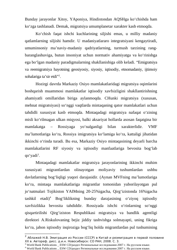 Bunday jarayonlar Xitoy, YAponiya, Hindistondan AQSHga ko‘chishda ham
ko‘zga tashlanadi. Demak, migratsiya umumplanetar xarakter kasb etmoqda.
Ko‘chish  faqat  ishchi  kuchlarining  siljishi  emas,  u  milliy  madaniy
qatlamlarning siljishi hamdir. U madaniyatlararo integratsiyani kengaytiradi,
umuminsoniy  ma’naviy-madaniy  qadriyatlarning,  turmush  tarzining  rang-
baranglashuviga, butun insoniyat uchun normativ ahamiyatga va ko‘rinishga
ega bo‘lgan madaniy paradigmalarning shakllanishiga olib keladi. “Emigratsiya
va reemigratsiya hayotning geosiyosiy, siyosiy, iqtisodiy, etnomadaniy, ijtimoiy
sohalariga ta’sir etdi”2. 
Hozirgi davrda Markaziy Osiyo mamlakatlaridagi migratsiya oqimlarini
boshqarish muammosi mamlakatlar iqtisodiy xavfsizligini shakllantirishning
ahamiyatli  omillaridan  biriga  aylanmoqda.  CHunki  migratsiya  (xususan,
mehnat migratsiyasi) so‘nggi vaqtlarda mintaqaning qator mamlakatlari uchun
tahdidli  xususiyat  kasb  etmoqda. Mintaqadagi  migratsiya  nafaqat  o‘zining
misli ko‘rilmagan ulkan miqyosi, balki aksariyat hollarda asosan faqatgina bir
mamlakatga  –  Rossiyaga  yo‘nalganligi  bilan  xarakterlidir.  VMF
ma’lumotlariga ko‘ra, Rossiya imigratsiya ko‘lamiga ko‘ra, kattaligi jihatidan
ikkinchi o‘rinda turadi. Bu esa, Markaziy Osiyo mintaqasining deyarli barcha
mamlakatlarini  RF  siyosiy  va  iqtisodiy  manfaatlariga  bevosita  bog‘lab
qo‘yadi3. 
Mintaqadagi  mamlakatlar  migratsiya jarayonlarining ikkinchi  muhim
xususiyati  migrantlardan  olinayotgan  moliyaviy  tushumlardan  ushbu
davlatlarning bog‘liqligi yuqori darajasidir. (Aynan MVFning ma’lumotlariga
ko‘ra,  mintaqa  mamlakatlariga  migrantlar  tomonidan  yuborilayotgan  pul
jo‘natmalari Tojikiston YAIMning 20-25%igacha, Qirg‘izistonda 16%igacha
tashkil  etadi)4 Bog‘liklikning  bunday  darajasining  o‘ziyoq  iqtisodiy
xavfsizlikka  bevosita  tahdiddir.  Rossiyada  ishchi  o‘rinlarning  so‘nggi
qisqartirilishi  Qirg‘iziston  Respublikasi  migratsiya  va  bandlik  agentligi
direktori A.Riskulovaning bejiz jiddiy tashvishga solmayapti, uning fikriga
ko‘ra, jahon iqtisodiy inqiroziga bog‘liq holda migrantlardan pul tushumining
2 Аблажей Н.В. Эмиграция из России (СССР) в Китай и реэмиграция в первой половине
ХХ в. Автореф. дисс. д.и.н. Новосибирск: СО РАН, 2008. С. 3. 
3 World Bank Publications _ ESW CD/раздел Региональные исследования 2007 г. На русском языке.
4 World Bank Publications _ ESW CD/раздел Региональные исследования 2007 г. На русском языке.
