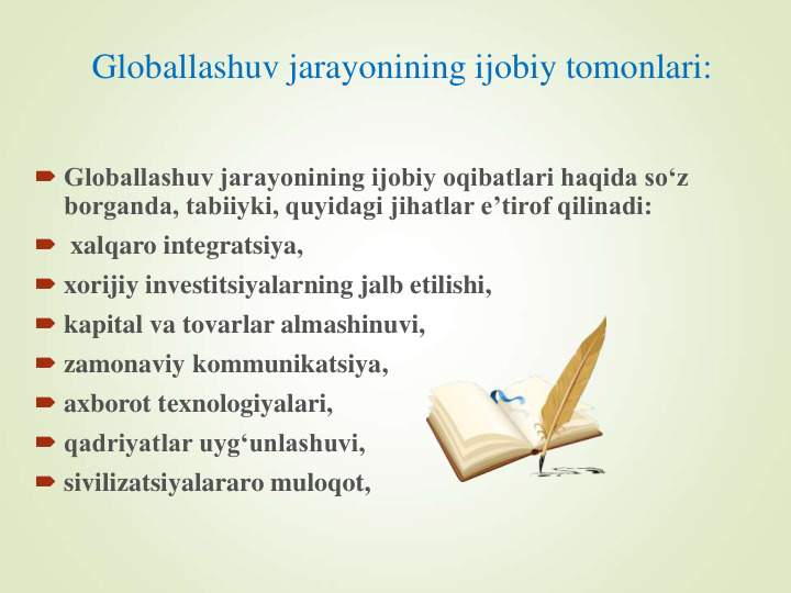 Globallashuv jarayonining ijobiy tomonlari:
 Globallashuv jarayonining ijobiy oqibatlari haqida so‘z 
borganda, tabiiyki, quyidagi jihatlar e’tirof qilinadi:
 xalqaro integratsiya, 
 xorijiy investitsiyalarning jalb etilishi, 
 kapital va tovarlar almashinuvi, 
 zamonaviy kommunikatsiya, 
 axborot texnologiyalari,
 qadriyatlar uyg‘unlashuvi, 
 sivilizatsiyalararo muloqot, 
