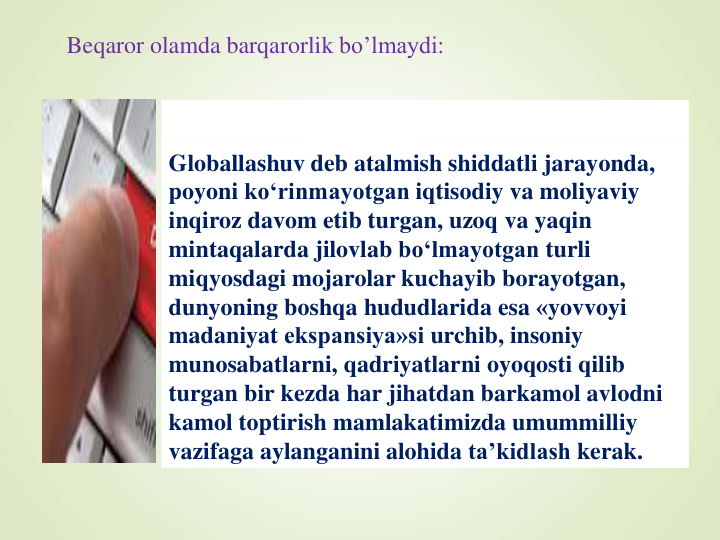 Beqaror olamda barqarorlik bo’lmaydi:
Globallashuv deb atalmish shiddatli jarayonda, 
poyoni ko‘rinmayotgan iqtisodiy va moliyaviy
inqiroz davom etib turgan, uzoq va yaqin
mintaqalarda jilovlab bo‘lmayotgan turli
miqyosdagi mojarolar kuchayib borayotgan, 
dunyoning boshqa hududlarida esa «yovvoyi
madaniyat ekspansiya»si urchib, insoniy
munosabatlarni, qadriyatlarni oyoqosti qilib
turgan bir kezda har jihatdan barkamol avlodni
kamol toptirish mamlakatimizda umummilliy
vazifaga aylanganini alohida ta’kidlash kerak.
