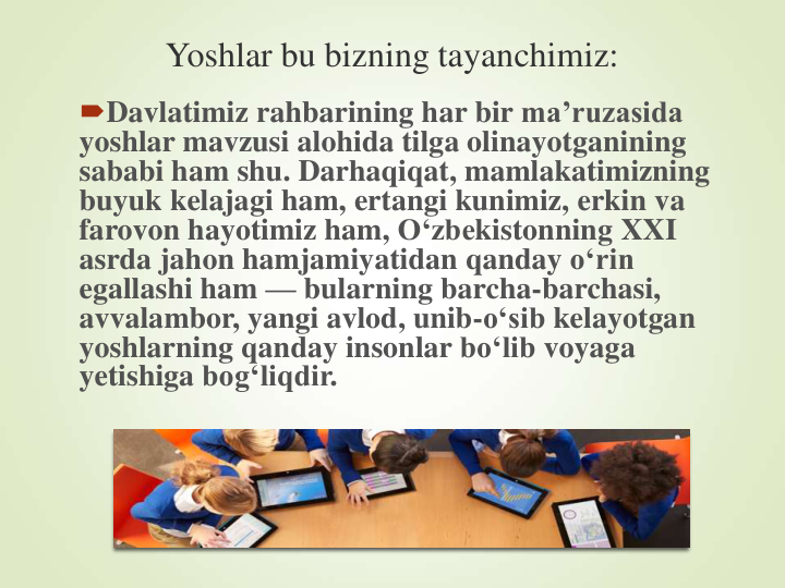 Yoshlar bu bizning tayanchimiz:
Davlatimiz rahbarining har bir ma’ruzasida
yoshlar mavzusi alohida tilga olinayotganining
sababi ham shu. Darhaqiqat, mamlakatimizning
buyuk kelajagi ham, ertangi kunimiz, erkin va
farovon hayotimiz ham, O‘zbekistonning XXI 
asrda jahon hamjamiyatidan qanday o‘rin
egallashi ham — bularning barcha-barchasi, 
avvalambor, yangi avlod, unib-o‘sib kelayotgan
yoshlarning qanday insonlar bo‘lib voyaga
yetishiga bog‘liqdir.
