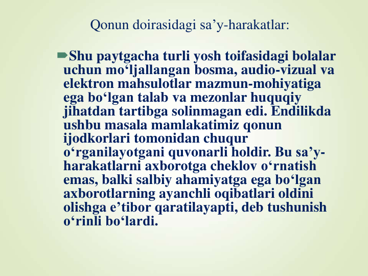 Qonun doirasidagi sa’y-harakatlar:
Shu paytgacha turli yosh toifasidagi bolalar
uchun mo‘ljallangan bosma, audio-vizual va
elektron mahsulotlar mazmun-mohiyatiga
ega bo‘lgan talab va mezonlar huquqiy
jihatdan tartibga solinmagan edi. Endilikda
ushbu masala mamlakatimiz qonun
ijodkorlari tomonidan chuqur
o‘rganilayotgani quvonarli holdir. Bu sa’y-
harakatlarni axborotga cheklov o‘rnatish
emas, balki salbiy ahamiyatga ega bo‘lgan
axborotlarning ayanchli oqibatlari oldini
olishga e’tibor qaratilayapti, deb tushunish
o‘rinli bo‘lardi.
