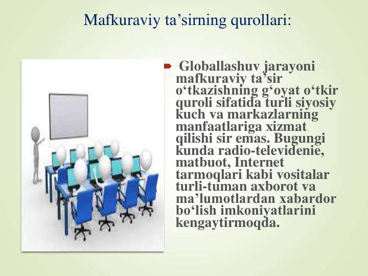 Mafkuraviy ta’sirning qurollari:
 Globallashuv jarayoni 
mafkuraviy ta’sir 
o‘tkazishning g‘oyat o‘tkir 
quroli sifatida turli siyosiy 
kuch va markazlarning 
manfaatlariga xizmat 
qilishi sir emas. Bugungi 
kunda radio-televidenie, 
matbuot, Internet 
tarmoqlari kabi vositalar 
turli-tuman axborot va 
ma’lumotlardan xabardor 
bo‘lish imkoniyatlarini 
kengaytirmoqda.
