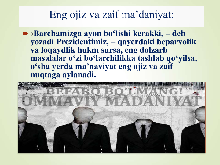 Eng ojiz va zaif ma’daniyat:
 «Barchamizga ayon bo‘lishi kerakki, – deb 
yozadi Prezidentimiz, – qayerdaki beparvolik 
va loqaydlik hukm sursa, eng dolzarb 
masalalar o‘zi bo‘larchilikka tashlab qo‘yilsa, 
o‘sha yerda ma’naviyat eng ojiz va zaif 
nuqtaga aylanadi. 
