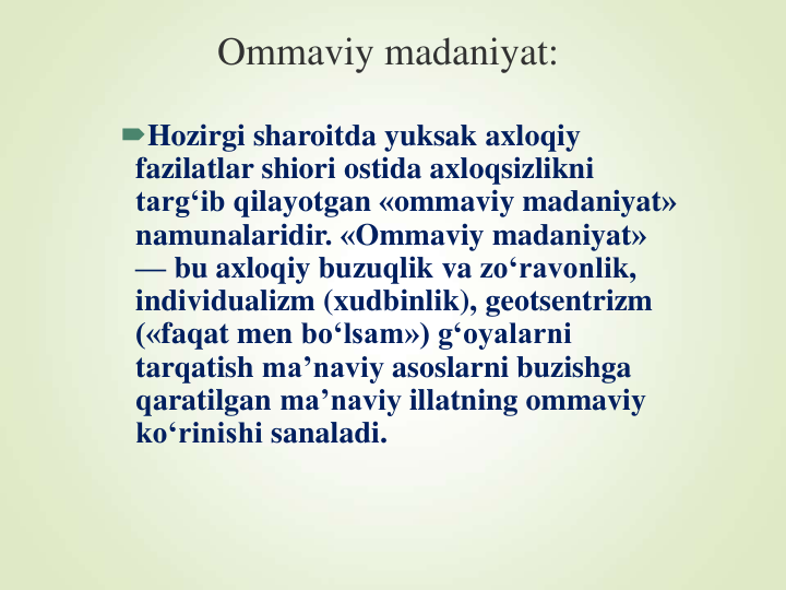 Ommaviy madaniyat:
Hozirgi sharoitda yuksak axloqiy
fazilatlar shiori ostida axloqsizlikni
targ‘ib qilayotgan «ommaviy madaniyat» 
namunalaridir. «Ommaviy madaniyat» 
— bu axloqiy buzuqlik va zo‘ravonlik, 
individualizm (xudbinlik), geotsentrizm
(«faqat men bo‘lsam») g‘oyalarni
tarqatish ma’naviy asoslarni buzishga
qaratilgan ma’naviy illatning ommaviy
ko‘rinishi sanaladi.
