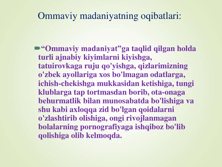 Ommaviy madaniyatning oqibatlari:
“Ommaviy madaniyat”ga taqlid qilgan holda
turli ajnabiy kiyimlarni kiyishga, 
tatuirovkaga ruju qo'yishga, qizlarimizning
o'zbеk ayollariga xos bo'lmagan odatlarga, 
ichish-chеkishga mukkasidan kеtishiga, tungi
klublarga tap tortmasdan borib, ota-onaga
bеhurmatlik bilan munosabatda bo'lishiga va
shu kabi axloqqa zid bo'lgan qoidalarni
o'zlashtirib olishiga, ongi rivojlanmagan
bolalarning pornografiyaga ishqiboz bo'lib
qolishiga olib kеlmoqda. 
