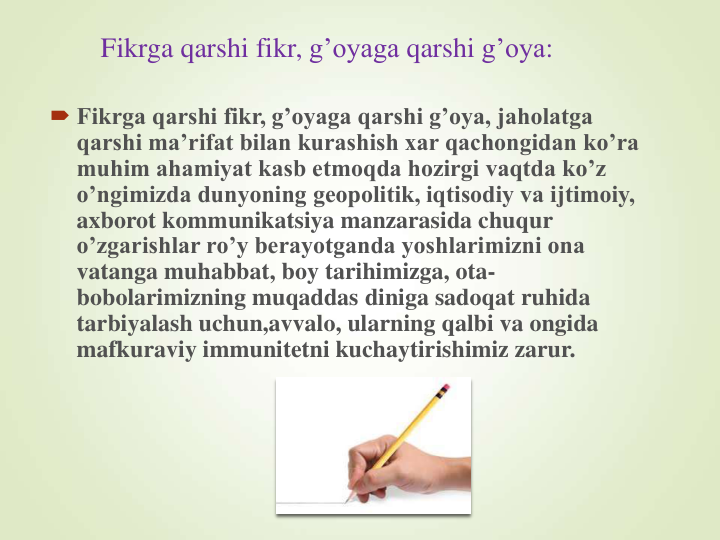 Fikrga qarshi fikr, g’oyaga qarshi g’oya:
 Fikrga qarshi fikr, g’oyaga qarshi g’oya, jaholatga 
qarshi ma’rifat bilan kurashish xar qachongidan ko’ra 
muhim ahamiyat kasb etmoqda hozirgi vaqtda ko’z 
o’ngimizda dunyoning geopolitik, iqtisodiy va ijtimoiy, 
axborot kommunikatsiya manzarasida chuqur 
o’zgarishlar ro’y berayotganda yoshlarimizni ona 
vatanga muhabbat, boy tarihimizga, ota-
bobolarimizning muqaddas diniga sadoqat ruhida 
tarbiyalash uchun,avvalo, ularning qalbi va ongida 
mafkuraviy immunitetni kuchaytirishimiz zarur.
