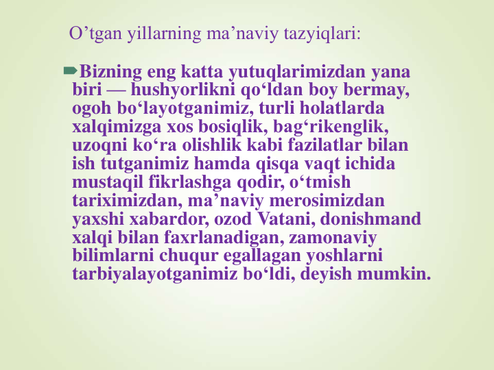 O’tgan yillarning ma’naviy tazyiqlari:
Bizning eng katta yutuqlarimizdan yana
biri — hushyorlikni qo‘ldan boy bermay, 
ogoh bo‘layotganimiz, turli holatlarda
xalqimizga xos bosiqlik, bag‘rikenglik, 
uzoqni ko‘ra olishlik kabi fazilatlar bilan
ish tutganimiz hamda qisqa vaqt ichida
mustaqil fikrlashga qodir, o‘tmish
tariximizdan, ma’naviy merosimizdan
yaxshi xabardor, ozod Vatani, donishmand
xalqi bilan faxrlanadigan, zamonaviy
bilimlarni chuqur egallagan yoshlarni
tarbiyalayotganimiz bo‘ldi, deyish mumkin.
