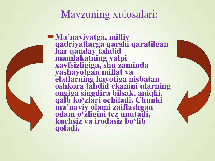 Mavzuning xulosalari:
Ma’naviyatga, milliy 
qadriyatlarga qarshi qaratilgan 
har qanday tahdid 
mamlakatning yalpi 
xavfsizligiga, shu zaminda 
yashayotgan millat va 
elatlarning hayotiga nisbatan 
oshkora tahdid ekanini ularning 
ongiga singdira bilsak, aniqki, 
qalb ko‘zlari ochiladi. Chunki 
ma’naviy olami zaiflashgan 
odam o‘zligini tez unutadi, 
kuchsiz va irodasiz bo‘lib 
qoladi. 
