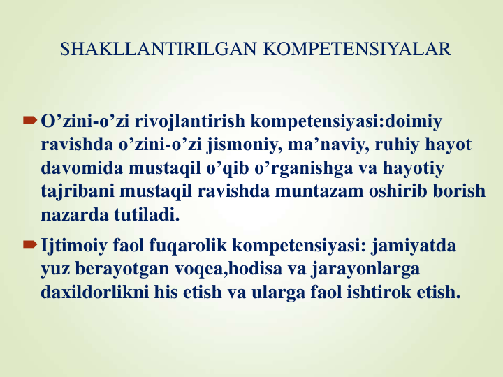 SHAKLLANTIRILGAN KOMPETENSIYALAR 
O’zini-o’zi rivojlantirish kompetensiyasi:doimiy 
ravishda o’zini-o’zi jismoniy, ma’naviy, ruhiy hayot 
davomida mustaqil o’qib o’rganishga va hayotiy 
tajribani mustaqil ravishda muntazam oshirib borish 
nazarda tutiladi.
Ijtimoiy faol fuqarolik kompetensiyasi: jamiyatda 
yuz berayotgan voqea,hodisa va jarayonlarga 
daxildorlikni his etish va ularga faol ishtirok etish. 
