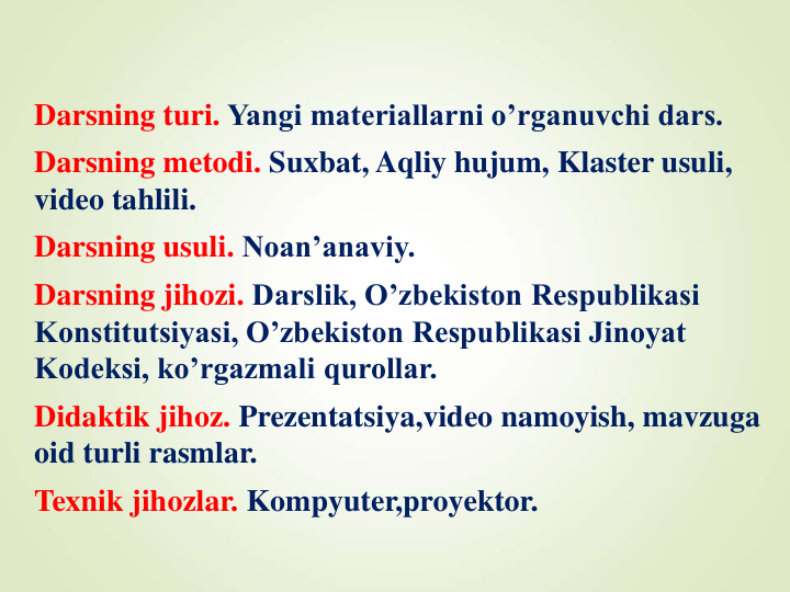 Darsning turi. Yangi materiallarni o’rganuvchi dars.
Darsning metodi. Suxbat, Aqliy hujum, Klaster usuli, 
video tahlili.
Darsning usuli. Noan’anaviy.
Darsning jihozi. Darslik, O’zbekiston Respublikasi 
Konstitutsiyasi, O’zbekiston Respublikasi Jinoyat 
Kodeksi, ko’rgazmali qurollar.
Didaktik jihoz. Prezentatsiya,video namoyish, mavzuga 
oid turli rasmlar.
Texnik jihozlar. Kompyuter,proyektor.
