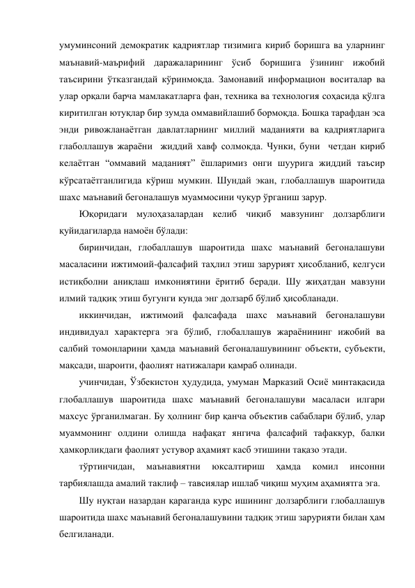 умуминсоний демократик қадриятлар тизимига кириб боришга ва уларнинг 
маънавий-маърифий даражаларининг ўсиб боришига ўзининг ижобий 
таъсирини ўтказгандай кўринмоқда. Замонавий информацион воситалар ва 
улар орқали барча мамлакатларга фан, техника ва технология соҳасида қўлга 
киритилган ютуқлар бир зумда оммавийлашиб бормоқда. Бошқа тарафдан эса 
энди ривожланаётган давлатларнинг миллий маданияти ва қадриятларига 
глаболлашув жараёни  жиддий хавф солмоқда. Чунки, буни  четдан кириб 
келаётган “оммавий маданият” ёшларимиз онги шуурига жиддий таъсир 
кўрсатаётганлигида кўриш мумкин. Шундай экан, глобаллашув шароитида 
шахс маънавий бегоналашув муаммосини чуқур ўрганиш зарур.    
Юқоридаги мулоҳазалардан келиб чиқиб мавзунинг долзарблиги 
қуйидагиларда намоён бўлади: 
биринчидан, глобаллашув шароитида шахс маънавий бегоналашуви 
масаласини ижтимоий-фалсафий таҳлил этиш зарурият ҳисобланиб, келгуси 
истиқболни аниқлаш имкониятини ёритиб беради. Шу жиҳатдан мавзуни 
илмий тадқиқ этиш бугунги кунда энг долзарб бўлиб ҳисобланади. 
иккинчидан, ижтимоий фалсафада шахс маънавий бегоналашуви 
индивидуал характерга эга бўлиб, глобаллашув жараёнининг ижобий ва 
салбий томонларини ҳамда маънавий бегоналашувининг объекти, субъекти, 
мақсади, шароити, фаолият натижалари қамраб олинади. 
учинчидан, Ўзбекистон ҳудудида, умуман Марказий Осиё минтақасида 
глобаллашув шароитида шахс маънавий бегоналашуви масаласи илгари 
махсус ўрганилмаган. Бу ҳолнинг бир қанча объектив сабаблари бўлиб, улар 
муаммонинг олдини олишда нафақат янгича фалсафий тафаккур, балки 
ҳамкорликдаги фаолият устувор аҳамият касб этишини тақазо этади. 
тўртинчидан, 
маънавиятни 
юксалтириш 
ҳамда 
комил 
инсонни 
тарбиялашда амалий таклиф – тавсиялар ишлаб чиқиш муҳим аҳамиятга эга. 
Шу нуқтаи назардан қараганда курс ишининг долзарблиги глобаллашув 
шароитида шахс маънавий бегоналашувини тадқиқ этиш зарурияти билан ҳам 
белгиланади. 
