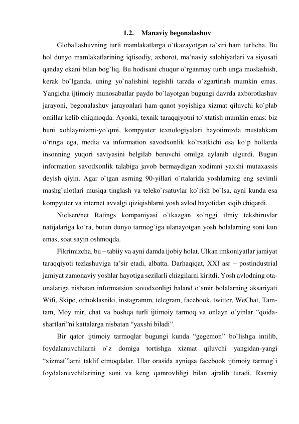 1.2. Manaviy begonalashuv 
Globallashuvning turli mamlakatlarga o`tkazayotgan ta`siri ham turlicha. Bu 
hol dunyo mamlakatlarining iqtisodiy, axborot, ma’naviy salohiyatlari va siyosati 
qanday ekani bilan bog`liq. Bu hodisani chuqur o`rganmay turib unga moslashish, 
kerak bo`lganda, uning yo`nalishini tegishli tarzda o`zgartirish mumkin emas. 
Yangicha ijtimoiy munosabatlar paydo bo`layotgan bugungi davrda axborotlashuv 
jarayoni, begonalashuv jarayonlari ham qanot yoyishiga xizmat qiluvchi ko`plab 
omillar kelib chiqmoqda. Ayonki, texnik taraqqiyotni to`xtatish mumkin emas: biz 
buni xohlaymizmi-yo`qmi, kompyuter texnologiyalari hayotimizda mustahkam 
o`ringa ega, media va information savodxonlik ko`rsatkichi esa ko`p hollarda 
insonning yuqori saviyasini belgilab beruvchi omilga aylanib ulgurdi. Bugun 
information savodxonlik talabiga javob bermaydigan xodimni yaxshi mutaxassis 
deyish qiyin. Agar o`tgan asrning 90-yillari o`rtalarida yoshlarning eng sevimli 
mashg`ulotlari musiqa tinglash va teleko`rsatuvlar ko`rish bo`lsa, ayni kunda esa 
kompyuter va internet avvalgi qiziqishlarni yosh avlod hayotidan siqib chiqardi. 
Nielsen/net Ratings kompaniyasi o`tkazgan so`nggi ilmiy tekshiruvlar 
natijalariga ko`ra, butun dunyo tarmog`iga ulanayotgan yosh bolalarning soni kun 
emas, soat sayin oshmoqda. 
Fikrimizcha, bu – tabiiy va ayni damda ijobiy holat. Ulkan imkoniyatlar jamiyat 
taraqqiyoti tezlashuviga ta’sir etadi, albatta. Darhaqiqat, XXI asr – postindustrial 
jamiyat zamonaviy yoshlar hayotiga sezilarli chizgilarni kiritdi. Yosh avlodning ota- 
onalariga nisbatan informatsion savodxonligi baland o`smir bolalarning aksariyati 
Wifi, Skipe, odnoklasniki, instagramm, telegram, facebook, twitter, WeChat, Tam-
tam, Moy mir, chat va boshqa turli ijtimoiy tarmoq va onlayn o`yinlar “qoida-
shartlari”ni kattalarga nisbatan “yaxshi biladi”. 
Bir qator ijtimoiy tarmoqlar bugungi kunda “gegemon” bo`lishga intilib, 
foydalanuvchilarni o`z domiga tortishga xizmat qiluvchi yangidan-yangi 
“xizmat”larni taklif etmoqdalar. Ular orasida ayniqsa facebook ijtimoiy tarmog`i 
foydalanuvchilarining soni va keng qamrovliligi bilan ajralib turadi. Rasmiy 
