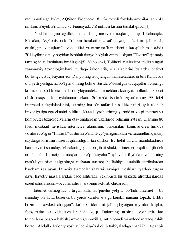 ma’lumotlarga ko`ra, AQShda Facebook 18—24 yoshli foydalanuvchilari soni 41 
million, Buyuk Britaniya va Fransiyada 7,8 million kishini tashkil qiladi[4]. 
 Yoshlar ongini egallash uchun bu ijtimoiy tarmoqlar juda qo`l kelmoqda. 
Masalan, Avg`onistonda Tolibon harakati o`z safiga yangi a’zolarni jalb etish, 
erishilgan “yutuqlarni” ovoza qilish va zarur ma`lumotlarni e’lon qilish maqsadida 
2011-yilning may boyidan boshlab dunyo bo`ylab ommalashgan “Twitter” ijtimoiy 
tarmog`idan foydalana boshlagan[5]. Vaholanki, Tolibonlar televizor, radio singari 
zamonaviy texnologiyalarni mutlaqo inkor etib, o`z a’zolarini bulardan ehtiyot 
bo`lishga qattiq buyurar edi. Dunyoning rivojlangan mamlakatlaridan biri Kanadada 
o`n yetti yoshgacha bo`lgan 6 ming bola o`rtasida o`tkazilgan tadqiqotlar natijasiga 
ko`ra, ular sodda ota-onalari o`ylaganidek, internetdan aksariyat, hollarda axborot 
olish maqsadida foydalanmas ekan. So`rovda ishtirok etganlarning 99 foizi 
internetdan foydalanishini, ularning har o`n nafaridan sakkiz nafari uyda ulanish 
imkoniyatiga ega ekanini bildirdi. Kanada yoshlarining yarmidan ko`pi internet va 
kompyuter texnologiyalarni ota- onalaridan yaxshiroq bilishini aytgan. Ularning 80 
foizi mustaqil ravishda internetga ulanishini, ota-onalari kompyuterga himoya 
vositasi bo`lgan “filtrlash” dasturini o`rnatib qo`ymaganliklari va farzandlari qanday 
saytlarga kirishini nazorat qilmasligini tan olishdi. Bu holat barcha mamlakatlarda 
ham deyarli shunday. Masalaning yana bir jihati shuki, u internet orqali ta’qib deb 
nomlanadi. Ijtimoiy tarmoqlarda ko`p “sayohat” qiluvchi foydalanuvchilarning 
mas’uliyat hissi qolganlarga nisbatan sustroq bo`lishligi kundalik tajribalardan 
barchamizga ayon. Ijtimoiy tarmoqlar shaxsni, ayniqsa, yoshlarni yashab turgan 
davri hayotiy masalalaridan uzoqlashtiradi. Sekin-asta bu shaxsda atrofdagilardan 
uzoqlashish hissini–begonalashuv jaryonini keltirib chiqaradi. 
Internet tarmog`ida o`tirgan kishi ko`pincha yolg`iz bo`ladi. Internet – bu 
shunday bir katta bozorki, bu yerda xaridor o`ziga kerakli narsani topadi. Ushbu 
bozorda “savdosi chaqqon”, ko`p xaridorlarni jalb qilayotgan o`yinlar, kliplar, 
fotosuratlar va videolavhalar juda ko`p. Bularning ta’sirida yoshlarda har 
tomonlama begonalashish jarayoniga moyilligi ortib boradi va axloqdan uzoqlashib 
boradi. Abdulla Avloniy yosh avlodni go`zal qilib tarbiyalashga chaqirib: “Agar bir 
