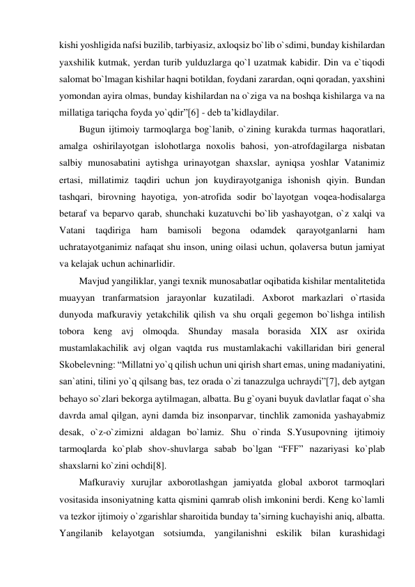 kishi yoshligida nafsi buzilib, tarbiyasiz, axloqsiz bo`lib o`sdimi, bunday kishilardan 
yaxshilik kutmak, yerdan turib yulduzlarga qo`l uzatmak kabidir. Din va e`tiqodi 
salomat bo`lmagan kishilar haqni botildan, foydani zarardan, oqni qoradan, yaxshini 
yomondan ayira olmas, bunday kishilardan na o`ziga va na boshqa kishilarga va na 
millatiga tariqcha foyda yo`qdir”[6] - deb ta’kidlaydilar. 
Bugun ijtimoiy tarmoqlarga bog`lanib, o`zining kurakda turmas haqoratlari, 
amalga oshirilayotgan islohotlarga noxolis bahosi, yon-atrofdagilarga nisbatan 
salbiy munosabatini aytishga urinayotgan shaxslar, ayniqsa yoshlar Vatanimiz 
ertasi, millatimiz taqdiri uchun jon kuydirayotganiga ishonish qiyin. Bundan 
tashqari, birovning hayotiga, yon-atrofida sodir bo`layotgan voqea-hodisalarga 
betaraf va beparvo qarab, shunchaki kuzatuvchi bo`lib yashayotgan, o`z xalqi va 
Vatani 
taqdiriga 
ham 
bamisoli 
begona 
odamdek 
qarayotganlarni 
ham 
uchratayotganimiz nafaqat shu inson, uning oilasi uchun, qolaversa butun jamiyat 
va kelajak uchun achinarlidir. 
Mavjud yangiliklar, yangi texnik munosabatlar oqibatida kishilar mentalitetida 
muayyan tranfarmatsion jarayonlar kuzatiladi. Axborot markazlari o`rtasida 
dunyoda mafkuraviy yetakchilik qilish va shu orqali gegemon bo`lishga intilish 
tobora keng avj olmoqda. Shunday masala borasida XIX asr oxirida 
mustamlakachilik avj olgan vaqtda rus mustamlakachi vakillaridan biri general 
Skobelevning: “Millatni yo`q qilish uchun uni qirish shart emas, uning madaniyatini, 
san`atini, tilini yo`q qilsang bas, tez orada o`zi tanazzulga uchraydi”[7], deb aytgan 
behayo so`zlari bekorga aytilmagan, albatta. Bu g`oyani buyuk davlatlar faqat o`sha 
davrda amal qilgan, ayni damda biz insonparvar, tinchlik zamonida yashayabmiz 
desak, o`z-o`zimizni aldagan bo`lamiz. Shu o`rinda S.Yusupovning ijtimoiy 
tarmoqlarda ko`plab shov-shuvlarga sabab bo`lgan “FFF” nazariyasi ko`plab 
shaxslarni ko`zini ochdi[8]. 
Mafkuraviy xurujlar axborotlashgan jamiyatda global axborot tarmoqlari 
vositasida insoniyatning katta qismini qamrab olish imkonini berdi. Keng ko`lamli 
va tezkor ijtimoiy o`zgarishlar sharoitida bunday ta’sirning kuchayishi aniq, albatta. 
Yangilanib kelayotgan sotsiumda, yangilanishni eskilik bilan kurashidagi 
