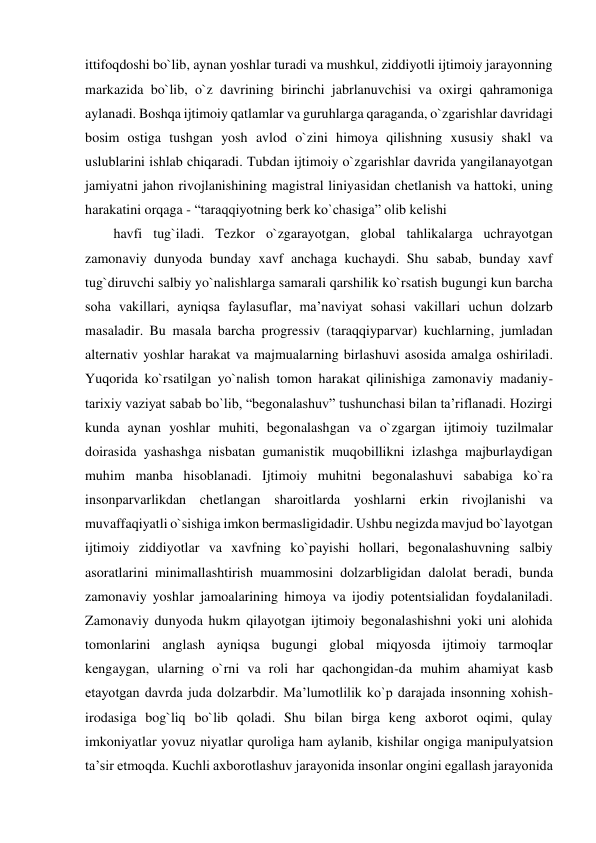 ittifoqdoshi bo`lib, aynan yoshlar turadi va mushkul, ziddiyotli ijtimoiy jarayonning 
markazida bo`lib, o`z davrining birinchi jabrlanuvchisi va oxirgi qahramoniga 
aylanadi. Boshqa ijtimoiy qatlamlar va guruhlarga qaraganda, o`zgarishlar davridagi 
bosim ostiga tushgan yosh avlod o`zini himoya qilishning xususiy shakl va 
uslublarini ishlab chiqaradi. Tubdan ijtimoiy o`zgarishlar davrida yangilanayotgan 
jamiyatni jahon rivojlanishining magistral liniyasidan chetlanish va hattoki, uning 
harakatini orqaga - “taraqqiyotning berk ko`chasiga” olib kelishi 
havfi tug`iladi. Tezkor o`zgarayotgan, global tahlikalarga uchrayotgan 
zamonaviy dunyoda bunday xavf anchaga kuchaydi. Shu sabab, bunday xavf 
tug`diruvchi salbiy yo`nalishlarga samarali qarshilik ko`rsatish bugungi kun barcha 
soha vakillari, ayniqsa faylasuflar, ma’naviyat sohasi vakillari uchun dolzarb 
masaladir. Bu masala barcha progressiv (taraqqiyparvar) kuchlarning, jumladan 
alternativ yoshlar harakat va majmualarning birlashuvi asosida amalga oshiriladi. 
Yuqorida ko`rsatilgan yo`nalish tomon harakat qilinishiga zamonaviy madaniy-
tarixiy vaziyat sabab bo`lib, “begonalashuv” tushunchasi bilan ta’riflanadi. Hozirgi 
kunda aynan yoshlar muhiti, begonalashgan va o`zgargan ijtimoiy tuzilmalar 
doirasida yashashga nisbatan gumanistik muqobillikni izlashga majburlaydigan 
muhim manba hisoblanadi. Ijtimoiy muhitni begonalashuvi sababiga ko`ra 
insonparvarlikdan chetlangan sharoitlarda yoshlarni erkin rivojlanishi va 
muvaffaqiyatli o`sishiga imkon bermasligidadir. Ushbu negizda mavjud bo`layotgan 
ijtimoiy ziddiyotlar va xavfning ko`payishi hollari, begonalashuvning salbiy 
asoratlarini minimallashtirish muammosini dolzarbligidan dalolat beradi, bunda 
zamonaviy yoshlar jamoalarining himoya va ijodiy potentsialidan foydalaniladi. 
Zamonaviy dunyoda hukm qilayotgan ijtimoiy begonalashishni yoki uni alohida 
tomonlarini anglash ayniqsa bugungi global miqyosda ijtimoiy tarmoqlar 
kengaygan, ularning o`rni va roli har qachongidan-da muhim ahamiyat kasb 
etayotgan davrda juda dolzarbdir. Ma’lumotlilik ko`p darajada insonning xohish-
irodasiga bog`liq bo`lib qoladi. Shu bilan birga keng axborot oqimi, qulay 
imkoniyatlar yovuz niyatlar quroliga ham aylanib, kishilar ongiga manipulyatsion 
ta’sir etmoqda. Kuchli axborotlashuv jarayonida insonlar ongini egallash jarayonida 
