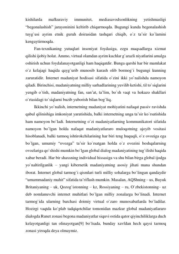 kishilarda 
mafkuraviy 
immunitet, 
mediasavodxonlikning 
yetishmasligi 
“begonalashish” jarayoninini keltirib chiqarmoqda. Bugungi kunda begonalashish 
tuyg`usi ayrim etnik guruh doirasidan tashqari chiqib, o`z ta’sir ko`lamini 
kengaytirmoqda. 
Fan-texnikaning yutuqlari insoniyat foydasiga, ezgu maqsadlarga xizmat 
qilishi ijobiy holat. Ammo, virtual olamdan ayrim kuchlar g`arazli niyatlarini amalga 
oshirish uchun foydalanayotganligi ham haqiqatdir. Bunga qarshi har bir mamlakat 
o`z kelajagi haqida qayg`urib munosib kurash olib bormog`i bugungi kunning 
zaruratidir. Internet madaniyat hodisasi sifatida o`zini ikki yo`nalishda namoyon 
qiladi. Birinchisi, madaniyatning milliy sarhadlarining yuvilib ketishi, til to`siqlarini 
yengib o`tish, madaniyatning fan, san’at, ta’lim, bo`sh vaqt va hokazo shakllari 
o`rtasidagi to`siqlarni buzib yuborish bilan bog`liq. 
Ikkinchi yo`nalish, internetning madaniyat mohiyatini nafaqat passiv ravishda 
qabul qilinishiga imkoniyat yaratishida, balki internetning unga ta’sir ko`rsatishida 
ham namoyon bo`ladi. Internetning o`zi madaniyatlarning kommunikatori sifatida 
namoyon bo`lgan holda nafaqat madaniyatlararo muloqotning ajoyib vositasi 
hisoblanadi, balki tarmoq ishtirokchilarining har biri teng huquqli, o`z ovoziga ega 
bo`lgan, umumiy “ovozga” ta’sir ko`rsatgan holda o`z ovozini boshqalarning 
ovozlariga qo`shishi mumkin bo`lgan global dialog madaniyatining tug`ilishi haqida 
xabar beradi. Har bir shaxsning individual hissasiga va shu bilan birga global ijodga 
yo`naltirilganlik – yangi kibernetik madaniyatning asosiy jihati mana shundan 
iborat. Internet global tarmog`i qismlari turli milliy sohalarga bo`lingan qandaydir 
“umummadaniy muhit” sifatida ta’riflash mumkin. Masalan, AQShning – us, Buyuk 
Britaniyaning – uk, Qozog`istonning – kz, Rossiyaning – ru, O`zbekistonning– uz 
deb nomlanuvchi internet muhitlari bo`lgan milliy zonalarga bo`linadi. Internet 
tarmog`ida ularning barchasi doimiy virtual o`zaro munosabatlarda bo`ladilar. 
Hozirgi vaqtda ko`plab tadqiqotchilar tomonidan mazkur global madaniyatlararo 
dialogda Runet zonasi begona madaniyatlar siquvi ostida qator qiyinchiliklarga duch 
kelayotganligi tan olinayotgan[9] bo`lsada, bunday xavfdan hech qaysi tarmoq 
zonasi yiroqda deya olmaymiz. 
