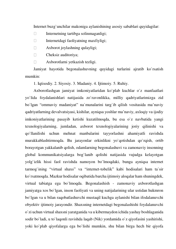   
Internet buzg`unchilar makoniga aylanishining asosiy sabablari quyidagilar: 
 
Internetning tartibga solinmaganligi; 
 
Internetdagi faoliyatning maxfiyligi; 
 
Axborot joylashning qulayligi; 
 
Cheksiz auditoriya; 
 
Axborotlarni yetkazish tezligi. 
Jamiyat hayotida begonalashuvning quyidagi turlarini ajratib ko`rsatish 
mumkin: 
1. Iqtisodiy. 2. Siyosiy. 3. Madaniy. 4. Ijtimoiy. 5. Ruhiy. 
Axborotlashgan jamiyat imkoniyatlaridan ko`plab kuchlar o`z manfaatlari 
yo`lida foydalanishlari natijasida zo`ravonlikka, milliy qadriyatlarimizga zid 
bo`lgan “ommaviy madaniyat” na`munalarini targ`ib qilish vositasida ma’naviy 
qadriyatlarning devalvatsiyasi, kishilar, ayniqsa yoshlar ma’naviy, axloqiy va ijodiy 
imkoniyatlarining pasayib ketishi kuzatilmoqda, bu esa o`z navbatida yangi 
texnologiyalarning, jumladan, axborot texnologiyalarining joriy qilinishi va 
qo`llanilishi uchun mehnat manbalarini tayyorlashni ahamiyatli ravishda 
murakkablashtirmoqda. Bu jarayonlar erkinlikni yo`qotishdan qo`rqish, ortib 
borayotgan yakkalanib qolish, odamlarning begonalashuvi va zamonaviy insonning 
global kommunikatsiyalarga bog`lanib qolishi natijasida vujudga kelayotgan 
yolg`izlik hissi faol ravishda namoyon bo`lmoqdaki, bunga ayniqsa internet 
tarmog`ining “virtual shaxs” va “internet-tobelik” kabi hodisalari ham ta`sir 
ko`rsatmoqda. Mazkur hodisalar oqibatida barcha ijtimoiy aloqalar ham shuningdek, 
virtual tabiatga ega bo`lmoqda. Begonalashish - zamonaviy axborotlashgan 
jamiyatga xos bo`lgan, inson faoliyati va uning natijalarining ular ustidan hukmron 
bo`lgan va u bilan raqobatlashuvchi mustaqil kuchga aylanishi bilan ifodalanuvchi 
obyektiv ijtimoiy jarayondir. Shaxsning internetdagi begonalashishi foydalanuvchi 
o`zi uchun virtual shaxsni yaratganida va u kibermaydon ichida yashay boshlaganida 
sodir bo`ladi, u to`laqonli ravishda laqab (Nik) yordamida o`z qiyofasini yashirishi, 
yoki ko`plab qiyofalarga ega bo`lishi mumkin, shu bilan birga hech bir qiyofa 
