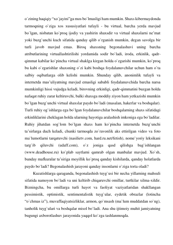 o`zining haqiqiy “xo`jayini”ga mos bo`lmasligi ham mumkin. Shaxs kibermaydonda 
tarmoqning o`ziga xos xususiyatlari tufayli - bu virtual, barcha yerda mavjud 
bo`lgan, nisbatan ko`proq ijodiy va yashirin shaxsdir va virtual shaxslarni ne’mat 
yoki buzg`unchi kuch sifatida qanday qilib o`rganish mumkin, degan savolga bir 
turli javob mavjud emas. Biroq shaxsning begonalashuvi uning barcha 
atributlarining virtuallashtirilishi yordamida sodir bo`ladi, iroda, erkinlik, qadr-
qimmat kabilar ko`pincha virtual shaklga kirgan holda o`zgarishi mumkin, ko`proq 
bu kabi o`zgarishlar shaxsning o`zi kabi boshqa foydalanuvchilar uchun ham o`ta 
salbiy oqibatlarga olib kelishi mumkin. Shunday qilib, anonimlik tufayli va 
internetda mas’uliyatning mavjud emasligi sababli foydalanuvchida barcha narsa 
mumkinligi hissi vujudga keladi, birovning erkinligi, qadr-qimmatini buzgan holda 
nafaqat ruhiy zarar keltiruvchi, balki shaxsga moddiy ziyon ham yetkazishi mumkin 
bo`lgan buzg`unchi virtual shaxslar paydo bo`ladi (masalan, hakerlar va boshqalar). 
Turli ruhiy og`ishlarga ega bo`lgan foydalanuvchilar boshqalarning shaxs sifatidagi 
erkinliklarini cheklagan holda ularning hayotiga aralashish imkoniga ega bo`ladilar. 
Ruhiy jihatdan sog`lom bo`lgan shaxs ham ko`pincha internetda buzg`unchi 
ta’sirlarga duch keladi, chunki tarmoqda zo`ravonlik aks ettirilgan video va foto 
ma`lumotlarni tarqatuvchi (nasilietv.com, hard.ru.net/fetish), nome`yoriy leksikani 
targ`ib 
qiluvchi 
(udaff.com), 
o`z 
joniga 
qasd 
qilishga 
bag`ishlangan 
(www.deadhouse.ru) ko`plab saytlarni qamrab olgan manbalar mavjud. Xo`sh, 
bunday mafkuralar ta’siriga moyillik ko`proq qanday kishilarda, qanday holatlarda 
paydo bo`ladi? Begonalashish jarayoni qanday insonlarni o`ziga torta oladi? 
Kuzatishlarga qaraganda, begonalashish tuyg`usi bir necha yillarning mahsuli 
sifatida namoyon bo`ladi va uni keltirib chiqaruvchi omillar, turtkilar xilma-xildir. 
Bizningcha, bu omillarga turli hayot va faoliyat vaziyatlaridan shakllangan 
pessimistik, optimistik, sentimentalistik tuyg`ular, eydetik obrazlar (lotincha 
“o`chmas iz”), muvaffaqiyatsizliklar, armon, qo`msash (ma`lum muddatdan so`ng), 
tanholik tuyg`ulari va boshqalar misol bo`ladi. Ana shu ijtimoiy muhit jamiyatning 
bugungi axborotlashuv jarayonida yaqqol ko`zga tashlanmoqda. 
