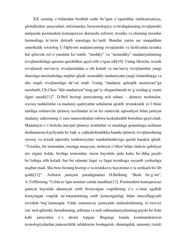 XX asrning o`rtalaridan boshlab sodir bo`lgan o`zgarishlar (militarizatsiya, 
globallashuv jarayonlari, informatika, biotexnologiya va boshqalarning rivojlanishi) 
natijasida postmodern konsepsiyasi doirasida axborot, texnika va ularning insonlar 
turmushiga ta’sirini dolzarb masalaga ko`tardi. Bundan yarim asr muqaddam 
amerikalik sotsiolog U.Ogbyorn madaniyatning rivojlanishi va faoliyatida texnika 
hal qiluvchi rol o`ynashini ko`rsatib, “moddiy” va “nomoddiy” madaniyatlarning 
rivojlanishidagi qarama-qarshilikni qayd etib o`tgan edi[10]. Uning fikricha, texnik 
rivojlanish ma’naviy rivojlanishdan o`zib ketadi va ma’naviy rivojlanishni yangi 
sharoitga moslashishga majbur qiladi, nomoddiy madaniyatni yangi izlanishlarga va 
shu orqali rivojlanishga da’vat etadi. Uning “madaniy qoloqlik nazariyasi”ga 
asoslanib, Ch.Chou “ikki madaniyat”ning qat’iy chegaralanishi to`g`risidagi g`oyani 
ilgari suradi[11]”. D.Bell hozirgi jamiyatning uch sohasi – ijtimoiy tuzilmalar, 
siyosiy tashkilotlar va madaniy qadriyatlar sohalarini ajratib, texnokratik yo`l bilan 
tartibga solinuvchi ijtimoiy tuzilmalar ta’sir ko`rsatuvchi iqtisodiyot bilan jamiyat 
madaniy sektorining o`zaro munosabatlari tobora keskinlashib borishini qayd etadi. 
Madaniyat o`z holicha mavjud ijtimoiy institutlar va amaldagi qonunlarga nisbatan 
dushmanona kayfiyatda bo`ladi, u yakkahokimlikka hamda ijtimoiy rivojlanishning 
siyosiy va texnik iqtisodiy tendensiyalari standartlashuviga qarshi harakat qiladi. 
“Texnika, bir tomondan, insonga muayyan, mohiyat e’tibori bilan cheksiz qobiliyat 
ato etgani holda, boshqa tomondan, inson hayotida juda katta bo`shliq paydo 
bo`lishiga olib keladi, har bir odamni faqat va faqat texnikaga suyanib yashashga 
majbur etadi. Shu bois bizning hozirgi o`ta texnikaviy hayotimiz o`ta zerikarli bo`lib 
qoldi[12]”. Axborot jamiyati paradigmalari D.Bellning “Besh bo`g`im”, 
A.Tofflerning “Uchta to`lqin nomlari ostida mashhur[13]. Postmodern konsepsiyasi 
jamiyat hayotida ahamiyati ortib borayotgan voqelikning o`z o`rnini egallab 
borayotgan voqelik na’munalarining ortib ketayotganligi bilan muvaffaqiyatli 
ravishda bog`lanmoqda. Unda zamonaviy jamiyatda mahsulotlarning to`xtovsiz 
iste`mol qilinishi, brendlarning, reklama va turli submadaniyatlarning paydo bo`lishi 
kabi 
jarayonlar 
o`z 
aksini 
topgan. 
Bugungi 
kunda 
kommunikatsion 
texnologiyalardan jamoatchilik tafakkurini boshqarish, shuningdek, umumiy (total) 
