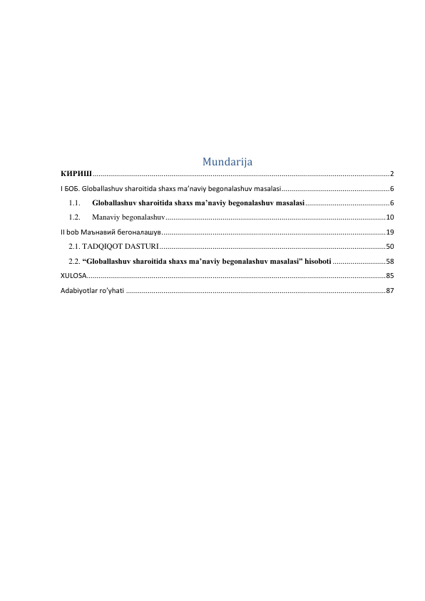  
 
 
 
 
Mundarija 
КИРИШ ....................................................................................................................................................... 2 
I БОБ. Globallashuv sharoitida shaxs ma’naviy begonalashuv masalasi ....................................................... 6 
1.1. 
Globallashuv sharoitida shaxs ma’naviy begonalashuv masalasi ........................................... 6 
1.2. 
Manaviy begonalashuv ................................................................................................................ 10 
II bob Маънавий бегоналашув .................................................................................................................. 19 
2.1. TADQIQOT DASTURI ................................................................................................................... 50 
2.2. “Globallashuv sharoitida shaxs ma’naviy begonalashuv masalasi” hisoboti ........................... 58 
XULOSA ........................................................................................................................................................ 85 
Adabiyotlar ro’yhati .................................................................................................................................... 87 
 
 
 
